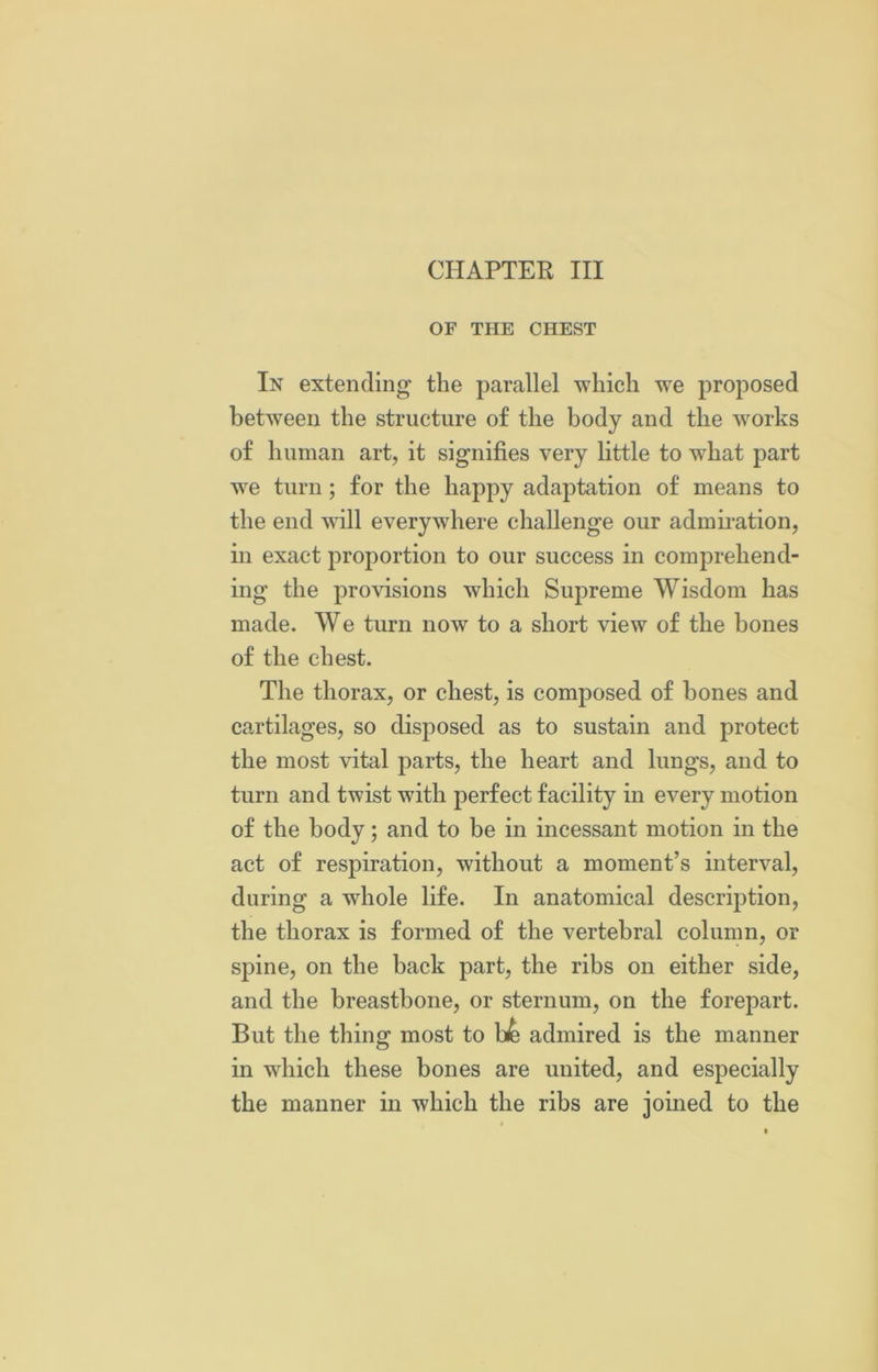 OF THE CHEST In extending the parallel which we proposed between the structure of the body and the works of human art, it signifies very little to what part we turn; for the happy adaptation of means to the end will everywhere challenge our admiration, in exact proportion to our success in comprehend- ing the provisions which Supreme Wisdom has made. We turn now to a short view of the bones of the chest. The thorax, or chest, is composed of bones and cartilages, so disposed as to sustain and protect the most vital parts, the heart and lungs, and to turn and twist with perfect facility in every motion of the body; and to be in incessant motion in the act of respiration, without a moment’s interval, during a wrhole life. In anatomical description, the thorax is formed of the vertebral column, or spine, on the back part, the ribs on either side, and the breastbone, or sternum, on the forepart. But the thing most to be admired is the manner in which these bones are united, and especially the manner in which the ribs are joined to the