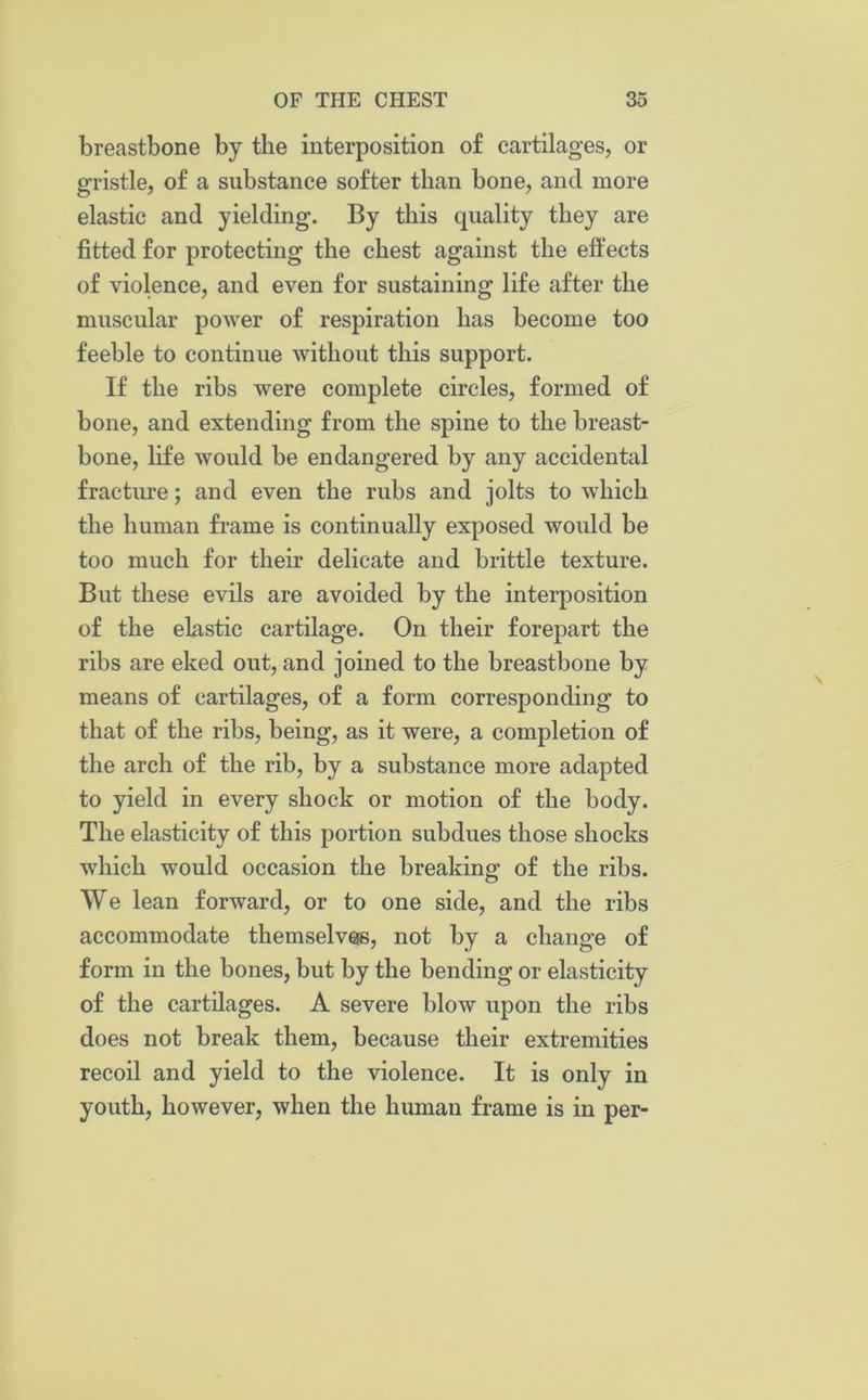 breastbone by the interposition of cartilages, or gristle, of a substance softer than bone, and more elastic and yielding. By this quality they are fitted for protecting the chest against the effects of violence, and even for sustaining life after the muscular power of respiration has become too feeble to continue without this support. If the ribs were complete circles, formed of bone, and extending from the spine to the breast- bone, life would be endangered by any accidental fracture; and even the rubs and jolts to which the human frame is continually exposed would be too much for their delicate and brittle texture. But these evils are avoided by the interposition of the elastic cartilage. On their forepart the ribs are eked out, and joined to the breastbone by means of cartilages, of a form corresponding to that of the ribs, being, as it were, a completion of the arch of the rib, by a substance more adapted to yield in every shock or motion of the body. The elasticity of this portion subdues those shocks which would occasion the breaking of the ribs. We lean forward, or to one side, and the ribs accommodate themselves, not by a change of form in the bones, but by the bending or elasticity of the cartilages. A severe blow upon the ribs does not break them, because their extremities recoil and yield to the violence. It is only in youth, however, when the human frame is in per-
