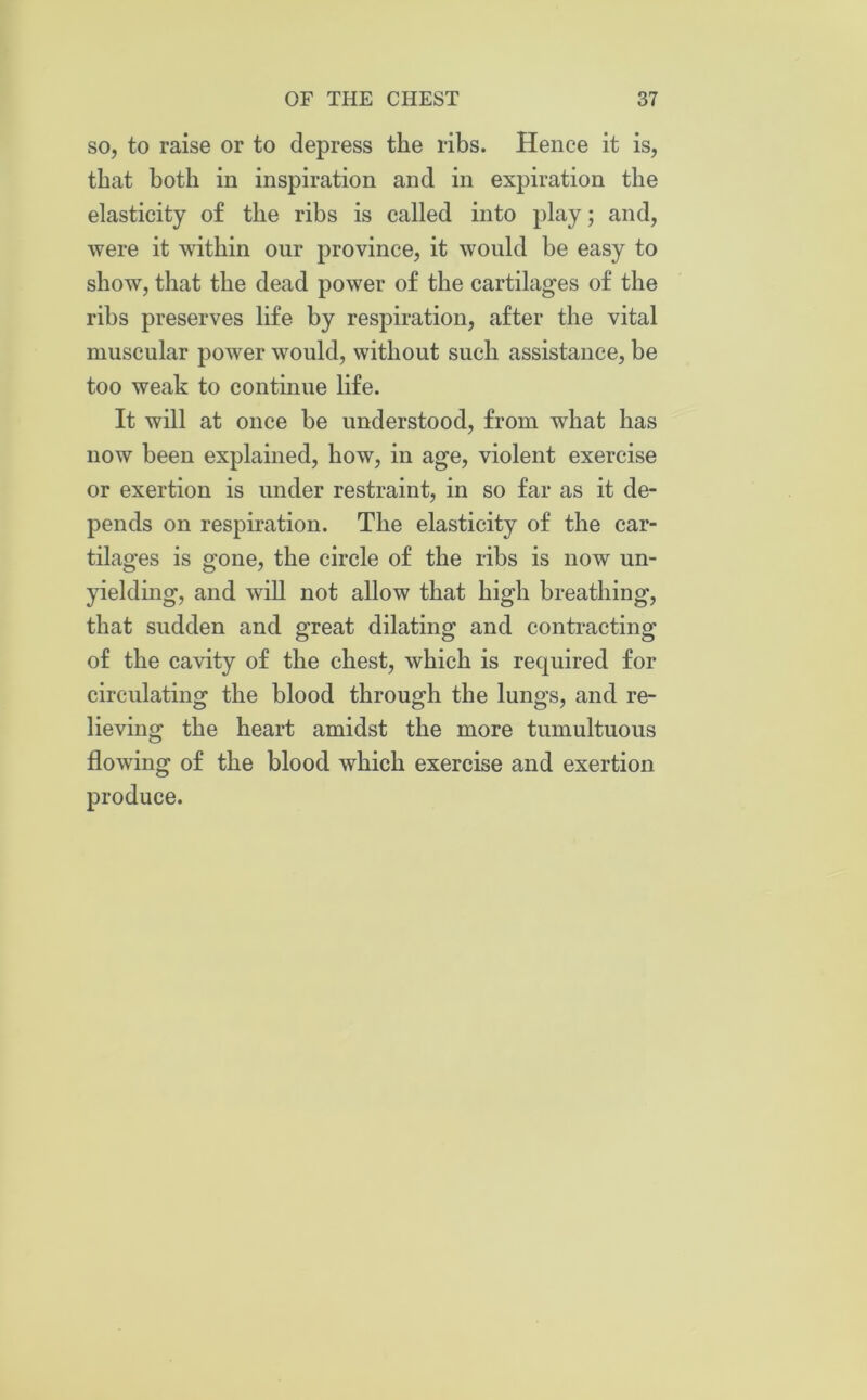 so, to raise or to depress the ribs. Hence it is, that both in inspiration and in expiration the elasticity of the ribs is called into play; and, were it within our province, it would be easy to show, that the dead power of the cartilages of the ribs preserves life by respiration, after the vital muscular power would, without such assistance, be too weak to continue life. It will at once be understood, from what has now been explained, how, in age, violent exercise or exertion is under restraint, in so far as it de- pends on respiration. The elasticity of the car- tilages is gone, the circle of the ribs is now un- yielding, and will not allow that high breathing, that sudden and great dilating and contracting of the cavity of the chest, which is required for circulating the blood through the lungs, and re- lieving the heart amidst the more tumultuous flowing of the blood which exercise and exertion produce.