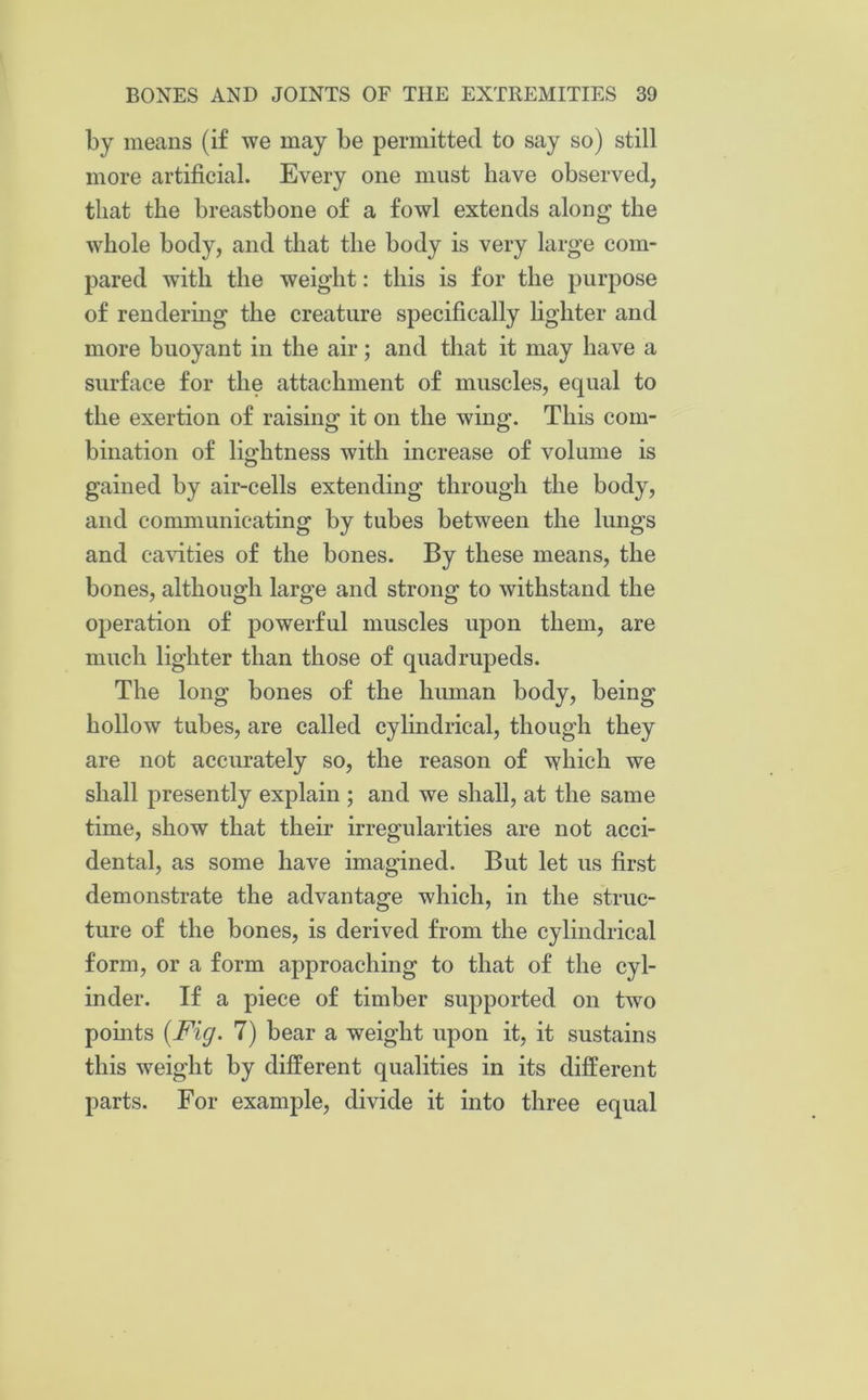 by means (if we may be permitted to say so) still more artificial. Every one must have observed, that the breastbone of a fowl extends along the whole body, and that the body is very large com- pared with the weight: this is for the purpose of rendering the creature specifically lighter and more buoyant in the air; and that it may have a surface for the attachment of muscles, equal to the exertion of raising it on the wing. This com- bination of lightness with increase of volume is gained by air-cells extending through the body, and communicating by tubes between the lungs and cavities of the bones. By these means, the bones, although large and strong to withstand the operation of powerful muscles upon them, are much lighter than those of quadrupeds. The long bones of the human body, being hollow tubes, are called cylindrical, though they are not accurately so, the reason of which we shall presently explain ; and we shall, at the same time, show that their irregularities are not acci- dental, as some have imagined. But let us first demonstrate the advantage which, in the struc- ture of the bones, is derived from the cylindrical form, or a form approaching to that of the cyl- inder. If a piece of timber supported on two points {Fig. 7) bear a weight upon it, it sustains this weight by different qualities in its different parts. For example, divide it into three equal