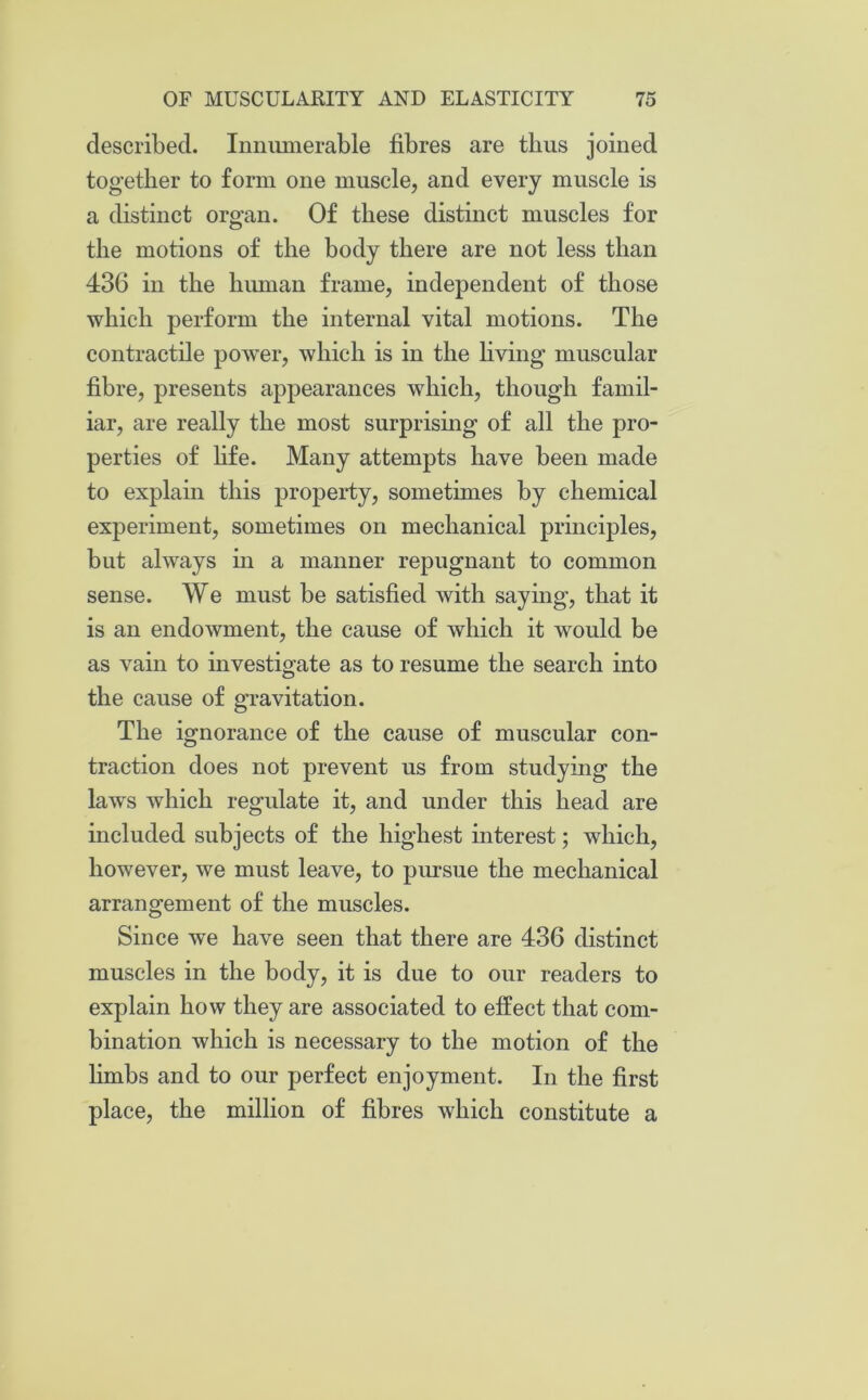 described. Innumerable fibres are thus joined together to form one muscle, and every muscle is a distinct organ. Of these distinct muscles for the motions of the body there are not less than 436 in the human frame, independent of those which perform the internal vital motions. The contractile power, which is in the living muscular fibre, presents appearances which, though famil- iar, are really the most surprising of all the pro- perties of hfe. Many attempts have been made to explain this property, sometimes by chemical experiment, sometimes on mechanical principles, but always in a manner repugnant to common sense. We must be satisfied with saying, that it is an endowment, the cause of which it would be as vain to investigate as to resume the search into the cause of gravitation. The ignorance of the cause of muscular con- traction does not prevent us from studying the laws which regulate it, and under this head are included subjects of the highest interest; which, however, we must leave, to pursue the mechanical arrangement of the muscles. Since we have seen that there are 436 distinct muscles in the body, it is due to our readers to explain how they are associated to effect that com- bination which is necessary to the motion of the limbs and to our perfect enjoyment. In the first place, the million of fibres which constitute a