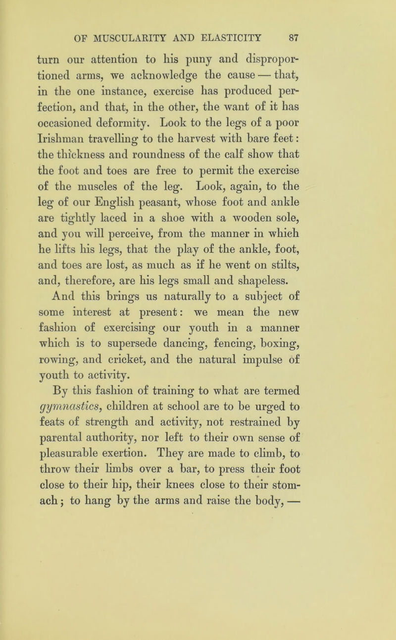 turn our attention to his puny and dispropor- tioned arms, we acknowledge the cause — that, in the one instance, exercise has produced per- fection, and that, in the other, the want of it has occasioned deformity. Look to the legs of a poor Irishman travelling to the harvest with bare feet: the thickness and roundness of the calf show that the foot and toes are free to permit the exercise of the muscles of the leg. Look, again, to the leg of our English peasant, whose foot and ankle are tightly laced in a shoe with a wooden sole, and you will perceive, from the manner in which he lifts his legs, that the play of the ankle, foot, and toes are lost, as much as if he went on stilts, and, therefore, are his legs small and shapeless. And this brings us naturally to a subject of some interest at present: we mean the new fashion of exercising our youth in a manner which is to supersede dancing, fencing, boxing, rowing, and cricket, and the natural impulse of youth to activity. By this fashion of training to what are termed gymnastics, children at school are to he urged to feats of strength and activity, not restrained by parental authority, nor left to their own sense of pleasurable exertion. They are made to climb, to throw their limbs over a bar, to press their foot close to their hip, their knees close to their stom- ach ; to hang by the arms and raise the body, —