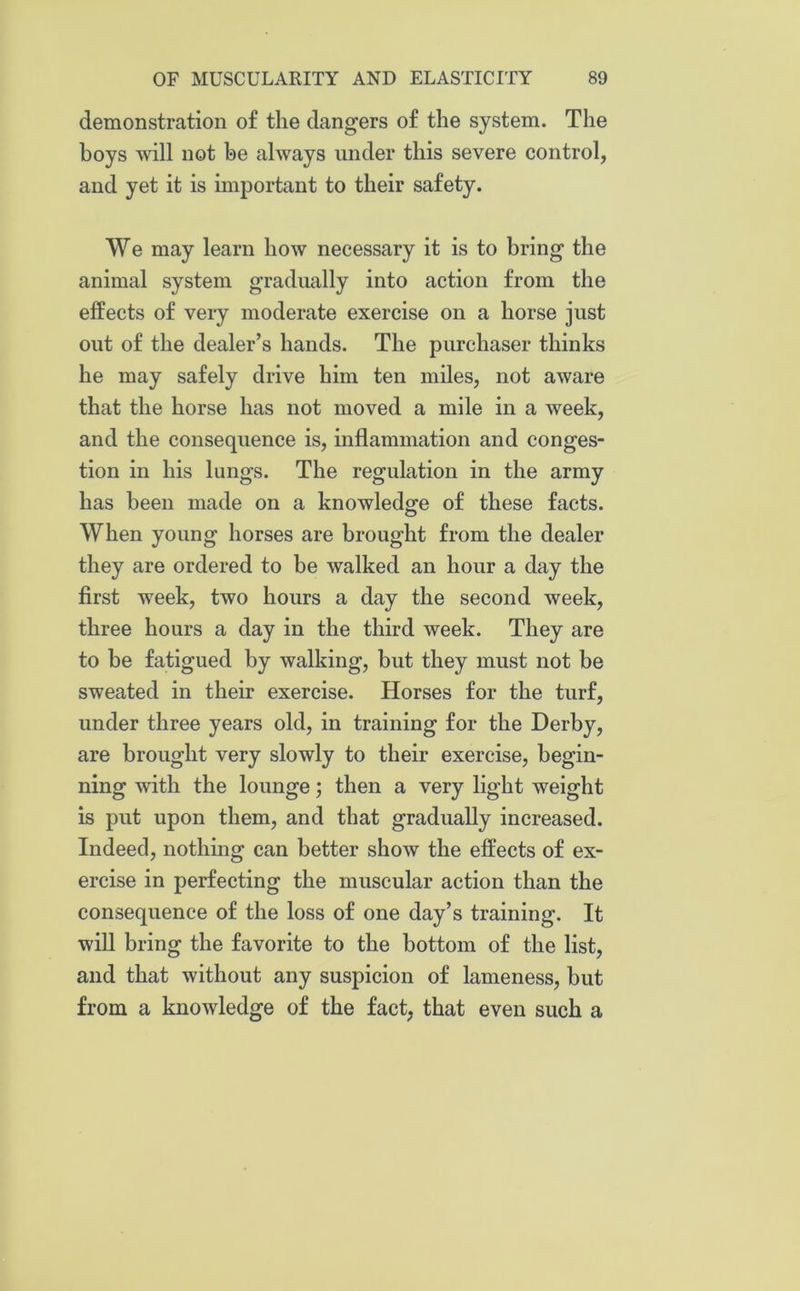 demonstration of the dangers of the system. The boys will not be always under this severe control, and yet it is important to their safety. We may learn how necessary it is to bring the animal system gradually into action from the effects of very moderate exercise on a horse just out of the dealer’s hands. The purchaser thinks he may safely drive him ten miles, not aware that the horse has not moved a mile in a week, and the consequence is, inflammation and conges- tion in his lungs. The regulation in the army has been made on a knowledge of these facts. When young horses are brought from the dealer they are ordered to be walked an hour a day the first week, two hours a day the second week, three hours a day in the third week. They are to be fatigued by walking, but they must not be sweated in their exercise. Horses for the turf, under three years old, in training for the Derby, are brought very slowly to their exercise, begin- ning with the lounge; then a very light weight is put upon them, and that gradually increased. Indeed, nothing can better show the effects of ex- ercise in perfecting the muscular action than the consequence of the loss of one day’s training. It will bring the favorite to the bottom of the list, and that without any suspicion of lameness, but from a knowledge of the fact, that even such a