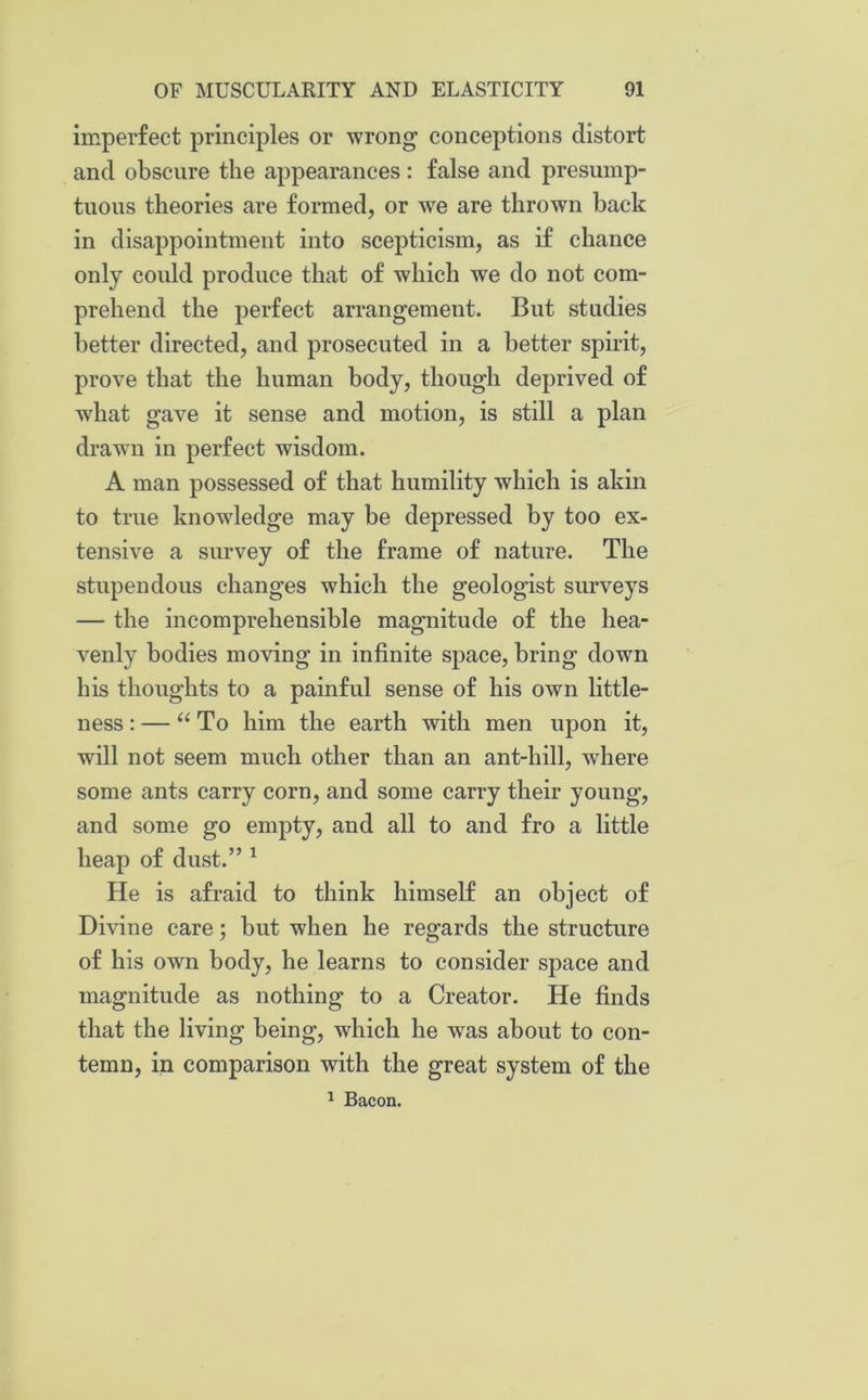 imperfect principles or wrong conceptions distort and obscure the appearances : false and presump- tuous theories are formed, or we are thrown back in disappointment into scepticism, as if chance only could produce that of which we do not com- prehend the perfect arrangement. But studies better directed, and prosecuted in a better spirit, prove that the human body, though deprived of wdiat gave it sense and motion, is still a plan drawn in perfect wisdom. A man possessed of that humility which is akin to true knowledge may be depressed by too ex- tensive a survey of the frame of nature. The stupendous changes which the geologist surveys — the incomprehensible magnitude of the hea- venly bodies moving in infinite space, bring down his thoughts to a painful sense of his own little- ness : — “ To him the earth with men upon it, will not seem much other than an ant-hill, where some ants carry corn, and some carry their young, and some go empty, and all to and fro a little heap of dust.” 1 He is afraid to think himself an object of Divine care; but when he regards the structure of his own body, he learns to consider space and magnitude as nothing to a Creator. He finds that the living being, which he was about to con- temn, in comparison with the great system of the 1 Bacon.