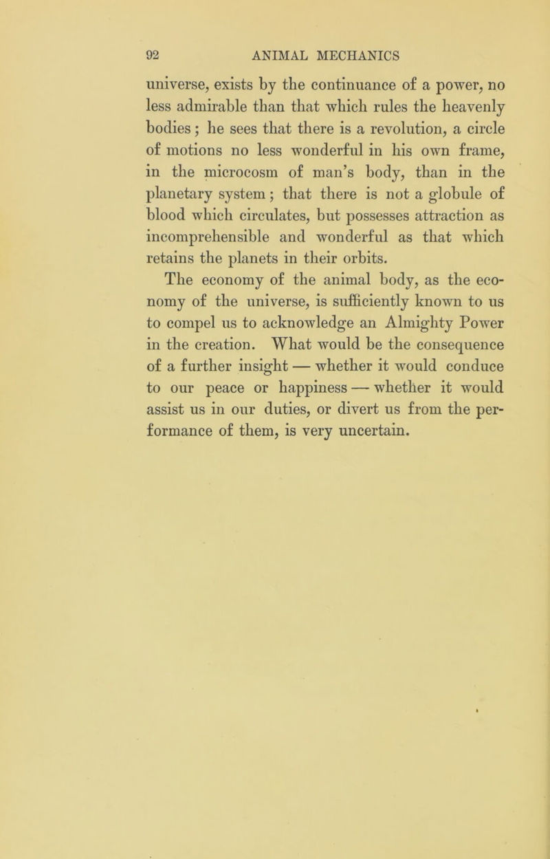 universe, exists by the continuance of a power, no less admirable than that which rules the heavenly bodies; he sees that there is a revolution, a circle of motions no less wonderful in his own frame, in the microcosm of man’s body, than in the planetary system; that there is not a globule of blood which circulates, but possesses attraction as incomprehensible and wonderful as that which retains the planets in their orbits. The economy of the animal body, as the eco- nomy of the universe, is sufficiently known to us to compel us to acknowledge an Almighty Power in the creation. What would be the consequence of a further insight — whether it would conduce to our peace or happiness — whether it would assist us in our duties, or divert us from the per- formance of them, is very uncertain.