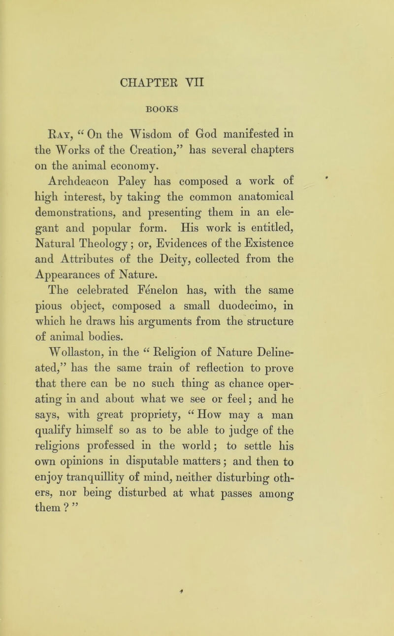 CHAPTER VII BOOKS Ray, “ On the Wisdom of God manifested in the Works of the Creation,” has several chapters on the animal economy. Archdeacon Paley has composed a work of high interest, by taking the common anatomical demonstrations, and presenting them in an ele- gant and popular form. His work is entitled, Natural Theology ; or, Evidences of the Existence and Attributes of the Deity, collected from the Appearances of Nature. The celebrated Fenelon has, with the same pious object, composed a small duodecimo, in which he draws his arguments from the structure of animal bodies. Wollaston, in the “ Religion of Nature Deline- ated,” has the same train of reflection to prove that there can be no such thing as chance oper- ating in and about what we see or feel; and he says, with great propriety, “ How may a man qualify himself so as to be able to judge of the religions professed in the world; to settle his own opinions in disputable matters; and then to enjoy tranquillity of mind, neither disturbing oth- ers, nor being disturbed at what passes among them ? ”