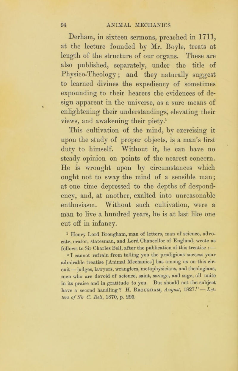 Derham, in sixteen sermons, preached in 1711, at the lecture founded by Mr. Boyle, treats at length of the structure of our organs. These are also published, separately, under the title of Physico-Theology; and they naturally suggest to learned divines the expediency of sometimes expounding to their hearers the evidences of de- sign apparent in the universe, as a sure means of enlightening their understandings, elevating their views, and awakening their piety.1 This cultivation of the mind, by exercising it upon the study of proper objects, is a man’s first duty to himself. Without it, he can have no steady opinion on points of the nearest concern. He is wrought upon by circumstances which ought not to sway the mind of a sensible man; at one time depressed to the depths of despond- ency, and, at another, exalted into unreasonable enthusiasm. Without such cultivation, were a man to live a hundred years, he is at last like one cut off in infancy. 1 Henry Lord Brougham, man of letters, man of science, advo- cate, orator, statesman, and Lord Chancellor of England, wrote as follows to Sir Charles Bell, after the publication of this treatise : — “ I cannot refrain from telling you the prodigious success your admirable treatise [Animal Mechanics] has among us on this cir- cuit— judges, lawyers, wranglers, metaphysicians, and theologians, men who are devoid of science, saint, savage, and sage, all unite in its praise and in gratitude to you. But should not the subject have a second handling? H. Brougham, August, 1827.” — Let- ters of Sir C. Bell, 1870, p. 295.