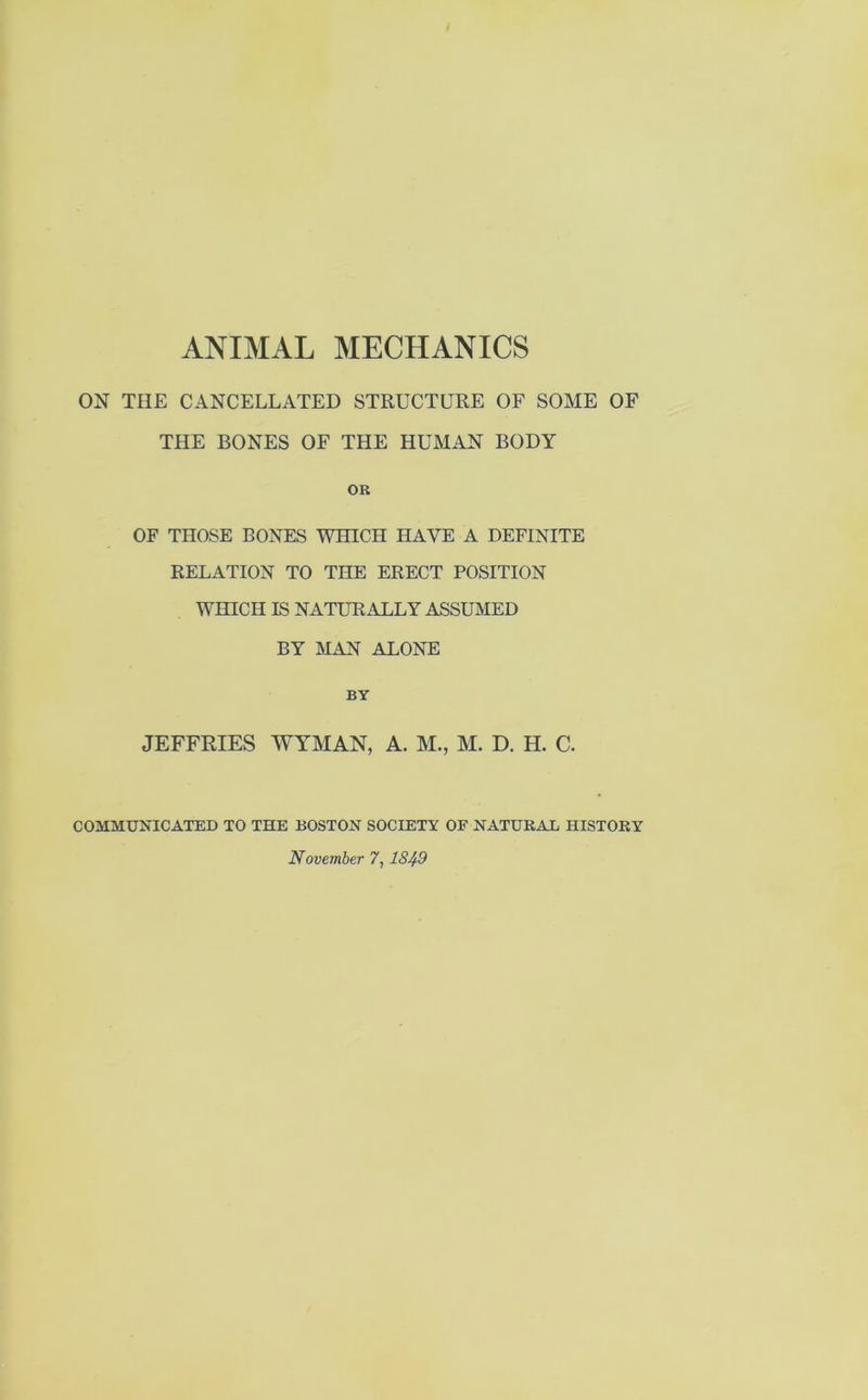ON THE CANCELLATED STRUCTURE OF SOME OF THE BONES OF THE HUMAN BODY OR OF THOSE BONES WHICH HAVE A DEFINITE RELATION TO THE ERECT POSITION WHICH IS NATURALLY ASSUMED BY MAN ALONE BY JEFFRIES WYMAN, A. M., M. D. H. C. COMMUNICATED TO THE BOSTON SOCIETY OF NATURAL HISTORY November 7,1849