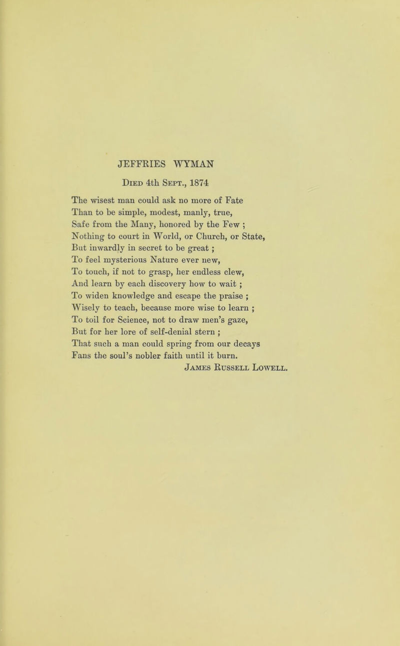 JEFFRIES WYMAN Died 4th Sept., 1874 The wisest man could ask no more of Fate Than to be simple, modest, manly, true, Safe from the Many, honored by the Few ; Nothing to court in World, or Church, or State, But inwardly in secret to be great ; To feel mysterious Nature ever new, To touch, if not to grasp, her endless clew, And learn by each discovery how to wait ; To widen knowledge and escape the praise ; Wisely to teach, because more wise to learn ; To toil for Science, not to draw men’s gaze, But for her lore of self-denial stern ; That such a man could spring from our decays Fans the soul’s nobler faith until it burn. James Russell Lowell.