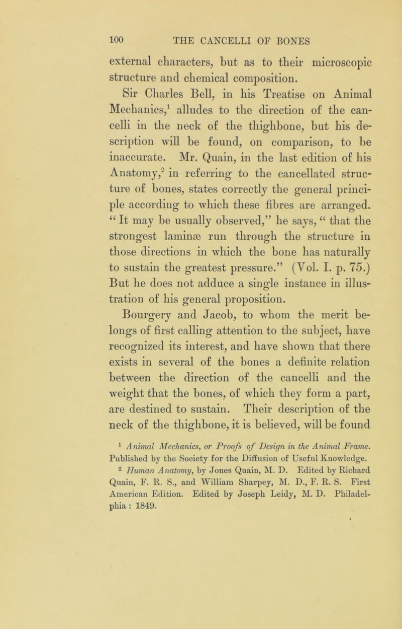 external characters, but as to their microscopic structure and chemical composition. Sir Charles Bell, in his Treatise on Animal Mechanics,1 alludes to the direction of the can- celli in the neck of the thighbone, but his de- scription will be found, on comparison, to be inaccurate. Mr. Quain, in the last edition of his Anatomy,2 in referring to the cancellated struc- ture of bones, states correctly the general princi- ple according to which these fibres are arranged. “ It may be usually observed,” he says, “ that the strongest laminae run through the structure in those directions in which the bone has naturally to sustain the greatest pressure.” (Yol. I. p. 75.) But he does not adduce a single instance in illus- tration of his general proposition. Bourgery and Jacob, to whom the merit be- longs of first calling attention to the subject, have recognized its interest, and have shown that there exists in several of the bones a definite relation between the direction of the cancelli and the wreight that the bones, of which they form a part, are destined to sustain. Their description of the neck of the thighbone, it is believed, will be found 1 Animal Mechanics, or Proofs of Design in the Animal Frame. Published by the Society for the Diffusion of Useful Knowledge. 2 Human Anatomy, by Jones Quain, M. D. Edited by Richard Quain, F. R. S., and William Sharpey, M. D., F. R. S. First American Edition. Edited by Joseph Leidy, M. D. Philadel- phia : 1849.
