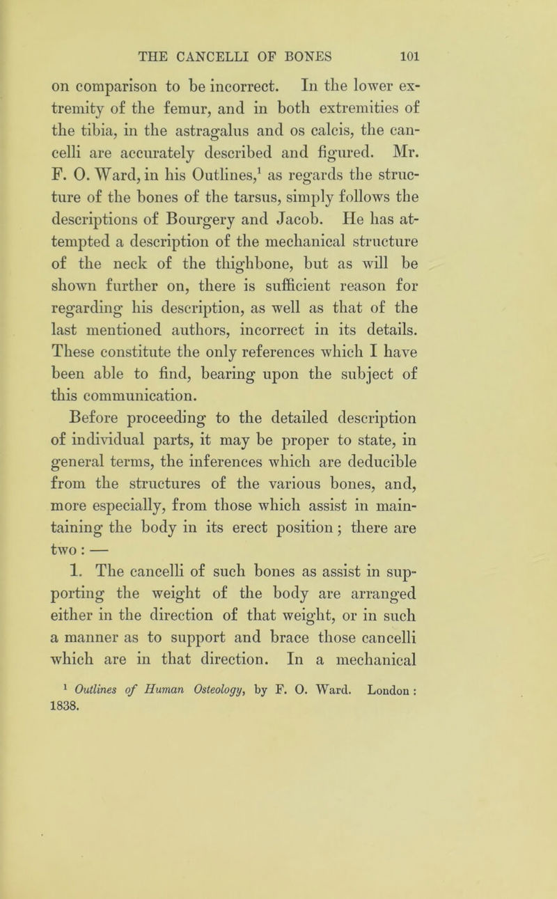 on comparison to be incorrect. In the lower ex- tremity of the femur, and in both extremities of the tibia, in the astragalus and os calcis, the can- celli are accurately described and figured. Mr. F. 0. Ward, in his Outlines,1 as regards the struc- ture of the bones of the tarsus, simply follows the descriptions of Bourgery and Jacob. He has at- tempted a description of the mechanical structure of the neck of the thighbone, but as will be shown further on, there is sufficient reason for regarding his description, as well as that of the last mentioned authors, incorrect in its details. These constitute the only references which I have been able to find, bearing upon the subject of this communication. Before proceeding to the detailed description of individual parts, it may be proper to state, in general terms, the inferences which are deducible from the structures of the various bones, and, more especially, from those which assist in main- taining the body in its erect position; there are two : — 1. The cancelli of such bones as assist in sup- porting the weight of the body are arranged either in the direction of that weight, or in such a manner as to support and brace those cancelli which are in that direction. In a mechanical 1 Outlines of Human Osteology, by F. O. Ward. London : 1838.