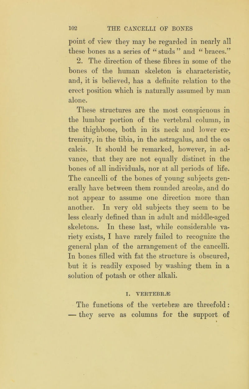 point of view they may he regarded in nearly all these bones as a series of “ studs ” and “ braces.” 2. The direction of these fibres in some of the bones of the human skeleton is characteristic, and, it is believed, has a definite relation to the erect position which is naturally assumed by man alone. These structures are the most conspicuous in the lumbar portion of the vertebral column, in the thighbone, both in its neck and lower ex- tremity, in the tibia, in the astragalus, and the os calcis. It should be remarked, however, in ad- vance, that they are not equally distinct in the bones of all individuals, nor at all periods of life. The cancelli of the bones of young subjects gen- erally have between them rounded areolae, and do not appear to assume one direction more than another. In very old subjects they seem to be less clearly defined than in adult and middle-aged skeletons. In these last, while considerable va- riety exists, I have rarely failed to recognize the general plan of the arrangement of the cancelli. In bones filled with fat the structure is obscured, but it is readily exposed by washing them in a solution of potash or other alkali. I. VERTEBRAE The functions of the vertebrae are threefold: — they serve as columns for the support of