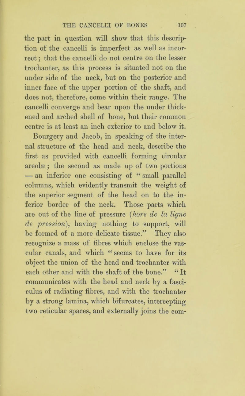 the part in question will show that this descrip- tion of the cancelli is imperfect as well as incor- rect ; that the cancelli do not centre on the lesser trochanter, as this process is situated not on the under side of the neck, but on the posterior and inner face of the upper portion of the shaft, and does not, therefore, come within their range. The cancelli converge and bear upon the under thick- ened and arched shell of bone, but their common centre is at least an inch exterior to and below it. Bourgery and Jacob, in speaking of the inter- nal structure of the head and neck, describe the first as provided with cancelli forming circular areoke; the second as made up of two portions — an inferior one consisting of “ small parallel columns, which evidently transmit the weight of the superior segment of the head on to the in- ferior border of the neck. Those parts which are out of the line of pressure (hors de la ligne de pression), having nothing to support, will be formed of a more delicate tissue.” They also recognize a mass of fibres which enclose the vas- cular canals, and which u seems to have for its object the union of the head and trochanter with each other and with the shaft of the bone.” “ It communicates with the head and neck by a fasci- culus of radiating fibres, and with the trochanter by a strong lamina, which bifurcates, intercepting two reticular spaces, and externally joins the com-