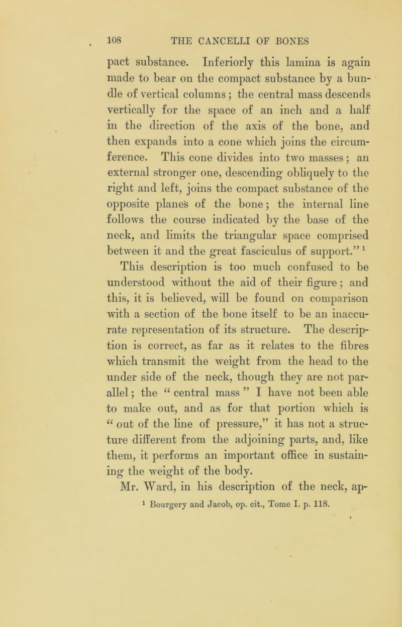 pact substance. Interiorly this lamina is again made to bear on the compact substance by a bun- dle of vertical columns; the central mass descends vertically for the space of an inch and a half in the direction of the axis of the bone, and then expands into a cone which joins the circum- ference. This cone divides into two masses; an external stronger one, descending obliquely to the right and left, joins the compact substance of the opposite planes of the bone; the internal line follows the course indicated by the base of the neck, and limits the triangular space comprised between it and the great fasciculus of support.” 1 This description is too much confused to be understood without the aid of their figure; and this, it is believed, will be found on comparison with a section of the bone itself to be an inaccu- rate representation of its structure. The descrip- tion is correct, as far as it relates to the fibres which transmit the wreight from the head to the under side of the neck, though they are not par- allel ; the “ central mass ” I have not been able to make out, and as for that portion which is u out of the line of pressure,” it has not a struc- ture different from the adjoining parts, and, like them, it performs an important office in sustain- ing the wreight of the body. Mr. Ward, in his description of the neck, ap- 1 Bourgery and Jacob, op. cit., Tome I. p. 118.