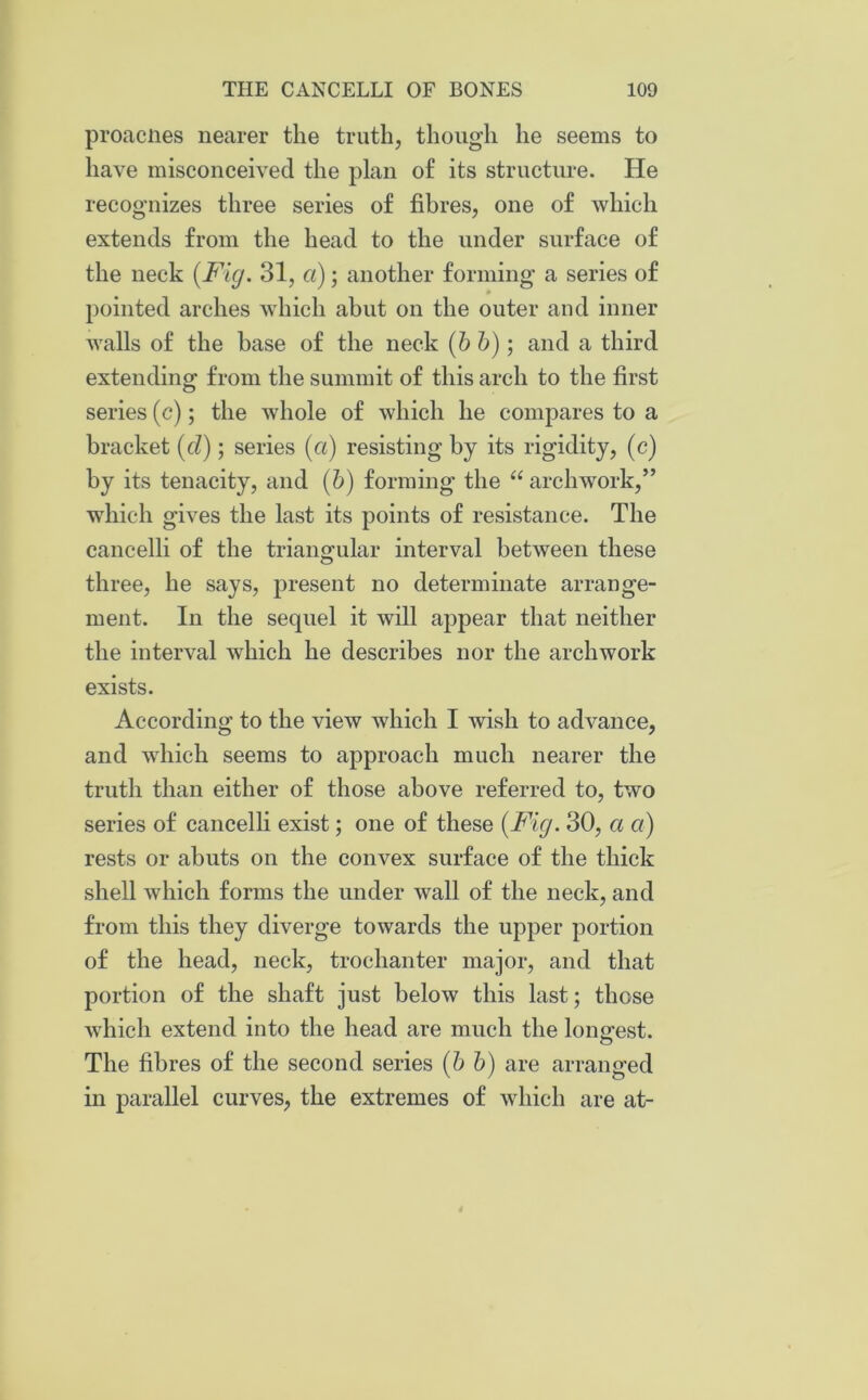 proacnes nearer the truth, though he seems to have misconceived the plan of its structure. He recognizes three series of fibres, one of which extends from the head to the under surface of the neck {Fig. 31, a); another forming a series of pointed arches which abut on the outer and inner walls of the base of the neck {b b); and a third extending from the summit of this arch to the first series (c); the whole of which he compares to a bracket {cl); series (a) resisting by its rigidity, (c) by its tenacity, and (6) forming the “ archwork,” which gives the last its points of resistance. The cancelli of the triangular interval between these three, he says, present no determinate arrange- ment. In the sequel it will appear that neither the interval which he describes nor the archwork exists. According to the view which I wish to advance, and which seems to approach much nearer the truth than either of those above referred to, two series of cancelli exist; one of these {Fig. 30, a a) rests or abuts on the convex surface of the thick shell which forms the under wall of the neck, and from this they diverge towards the upper portion of the head, neck, trochanter major, and that portion of the shaft just below this last; those which extend into the head are much the longest. The fibres of the second series {b b) are arranged in parallel curves, the extremes of which are at-