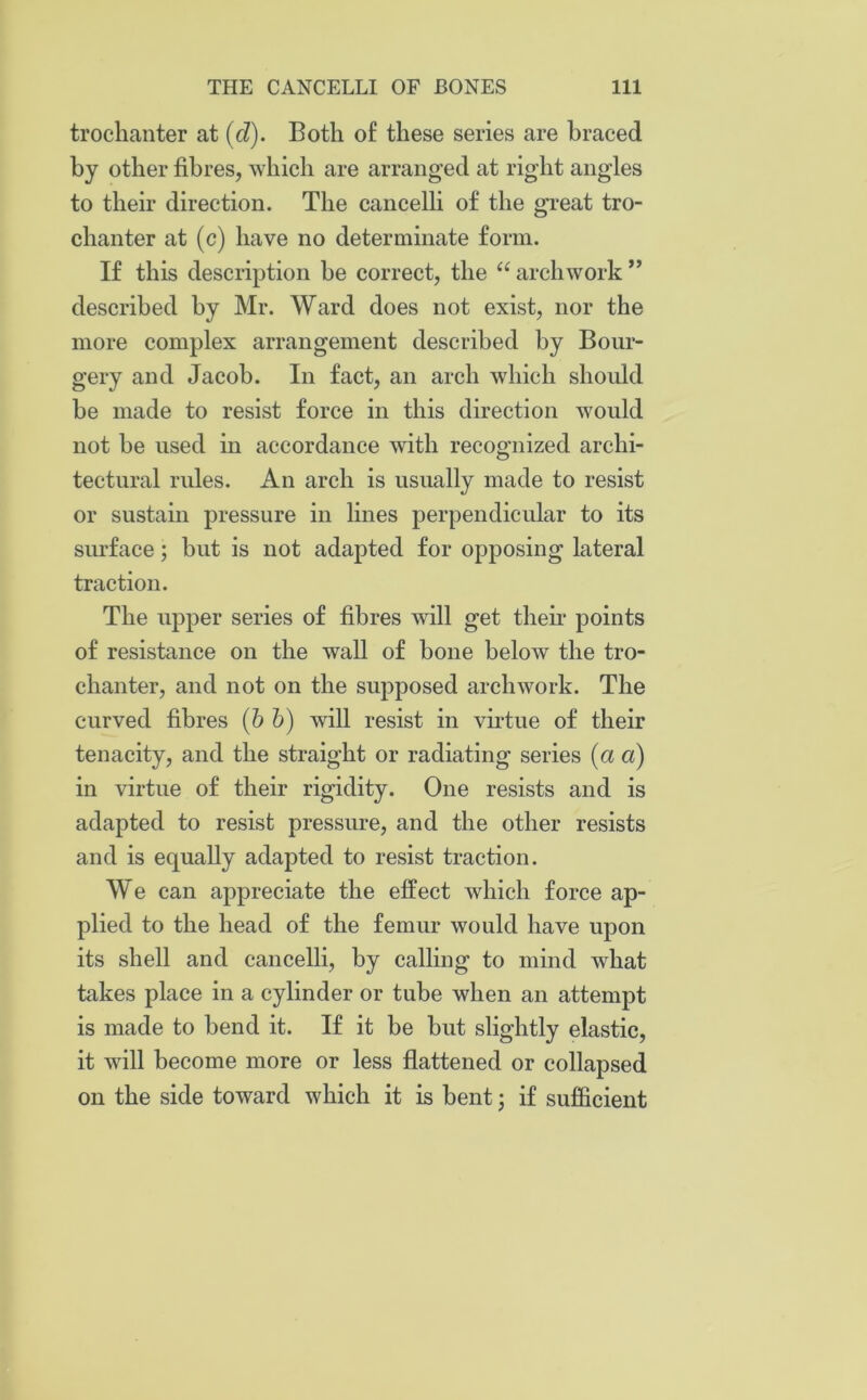 trochanter at (cl). Both of these series are braced by other fibres, which are arranged at right angles to their direction. The cancelli of the great tro- chanter at (c) have no determinate form. If this description be correct, the “ arch work ” described by Mr. Ward does not exist, nor the more complex arrangement described by Bour- gery and Jacob. In fact, an arch which should be made to resist force in this direction would not be used in accordance with recognized archi- tectural rules. An arch is usually made to resist or sustain pressure in lines perpendicular to its surface; but is not adapted for opposing lateral traction. The upper series of fibres will get then* points of resistance on the wall of bone below the tro- chanter, and not on the supposed archwork. The curved fibres (b b) will resist in virtue of their tenacity, and the straight or radiating series (a a) in virtue of their rigidity. One resists and is adapted to resist pressure, and the other resists and is equally adapted to resist traction. We can appreciate the effect which force ap- plied to the head of the femur would have upon its shell and cancelli, by calling to mind what takes place in a cylinder or tube when an attempt is made to bend it. If it be but slightly elastic, it will become more or less flattened or collapsed on the side toward which it is bent; if sufficient