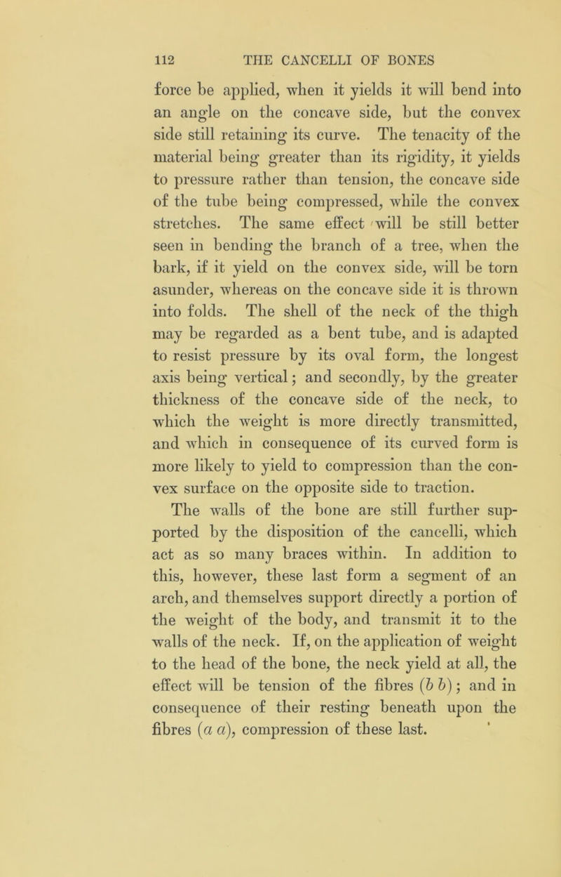 force be applied, when it yields it will bend into an angle on the concave side, but the convex side still retaining its curve. The tenacity of the material being greater than its rigidity, it yields to pressure rather than tension, the concave side of the tube being compressed, while the convex stretches. The same effect will be still better seen in bending the branch of a tree, when the bark, if it yield on the convex side, will be torn asunder, whereas on the concave side it is thrown into folds. The shell of the neck of the thigh may be regarded as a bent tube, and is adapted to resist pressure by its oval form, the longest axis being vertical; and secondly, by the greater thickness of the concave side of the neck, to which the weight is more directly transmitted, and which in consequence of its curved form is more likely to yield to compression than the con- vex surface on the opposite side to traction. The walls of the bone are still further sup- ported by the disposition of the cancelli, which act as so many braces within. In addition to this, however, these last form a segment of an arch, and themselves support directly a portion of the weight of the body, and transmit it to the walls of the neck. If, on the application of weight to the head of the bone, the neck yield at all, the effect will be tension of the fibres (b b); and in consequence of their resting beneath upon the fibres (a a), compression of these last.