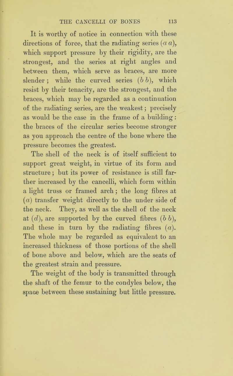 It is worthy of notice in connection with these directions of force, that the radiating series (a a), which support pressure hy their rigidity, are the strongest, and the series at right angles and between them, which serve as braces, are more slender ; while the curved series (b b), which resist hy their tenacity, are the strongest, and the braces, which may he regarded as a continuation of the radiating series, are the weakest; precisely as would be the case in the frame of a building : the braces of the circular series become stronger as you approach the centre of the bone where the pressure becomes the greatest. The shell of the neck is of itself sufficient to support great weight, in virtue of its form and structure; but its power of resistance is still far- ther increased by the cancelli, which form within a light truss or framed arch; the long fibres at (a) transfer weight directly to the under side of the neck. They, as well as the shell of the neck at (cl), are supported by the curved fibres (6 6), and these in turn hy the radiating fibres (a). The whole may be regarded as equivalent to an increased thickness of those portions of the shell of bone above and below, which are the seats of the greatest strain and pressure. The weight of the body is transmitted through the shaft of the femur to the condyles below, the space between these sustaining but little pressure.