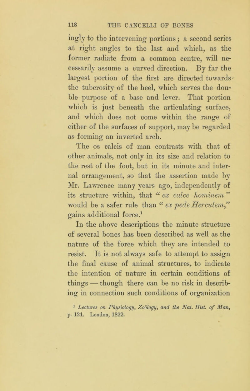 ingly to the intervening portions ; a second series at right angles to the last and which, as the former radiate from a common centre, will ne- cessarily assume a curved direction. By far the largest portion of the first are directed towards* the tuberosity of the heel, which serves the dou- ble purpose of a base and lever. That portion which is just beneath the articulating surface, and which does not come within the range of either of the surfaces of support, may be regarded as forming an inverted arch. The os calcis of man contrasts with that of other animals, not only in its size and relation to the rest of the foot, but in its minute and inter- nal arrangement, so that the assertion made by Mr. Lawrence many years ago, independently of its structure within, that “ ex calce hominem ” would be a safer rule than “ ex jiede Hercidem” gains additional force.1 In the above descriptions the minute structure of several bones has been described as well as the nature of the force which they are intended to resist. It is not always safe to attempt to assign the final cause of animal structures, to indicate the intention of nature in certain conditions of things — though there can be no risk in describ- ing in connection such conditions of organization 1 Lectures on Physiology, Zoology, and the Nat. Hist, of Man, p. 124. London, 1822.