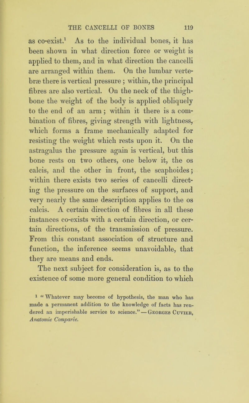 as co-exist.1 As to the individual bones, it has been shown in what direction force or weight is applied to them, and in what direction the cancelli are arranged within them. On the lumbar verte- brae there is vertical pressure ; within, the principal fibres are also vertical. On the neck of the thigh- bone the weight of the body is applied obliquely to the end of an arm ; within it there is a com- bination of fibres, giving strength with lightness, which forms a frame mechanically adapted for resisting the weight which rests upon it. On the astragalus the pressure again is vertical, but this bone rests on two others, one below it, the os calcis, and the other in front, the scaphoides; within there exists two series of cancelli direct- ing the pressure on the surfaces of support, and very nearly the same description applies to the os calcis. A certain direction of fibres in all these instances co-exists with a certain direction, or cer- tain directions, of the transmission of pressure. From this constant association of structure and function, the inference seems unavoidable, that they are means and ends. The next subject for consideration is, as to the existence of some more general condition to which 1 “ Whatever may become of hypothesis, the man who has made a permanent addition to the knowledge of facts has ren- dered an imperishable service to science.” — Georges Cuvier, Anatomic Comparee.