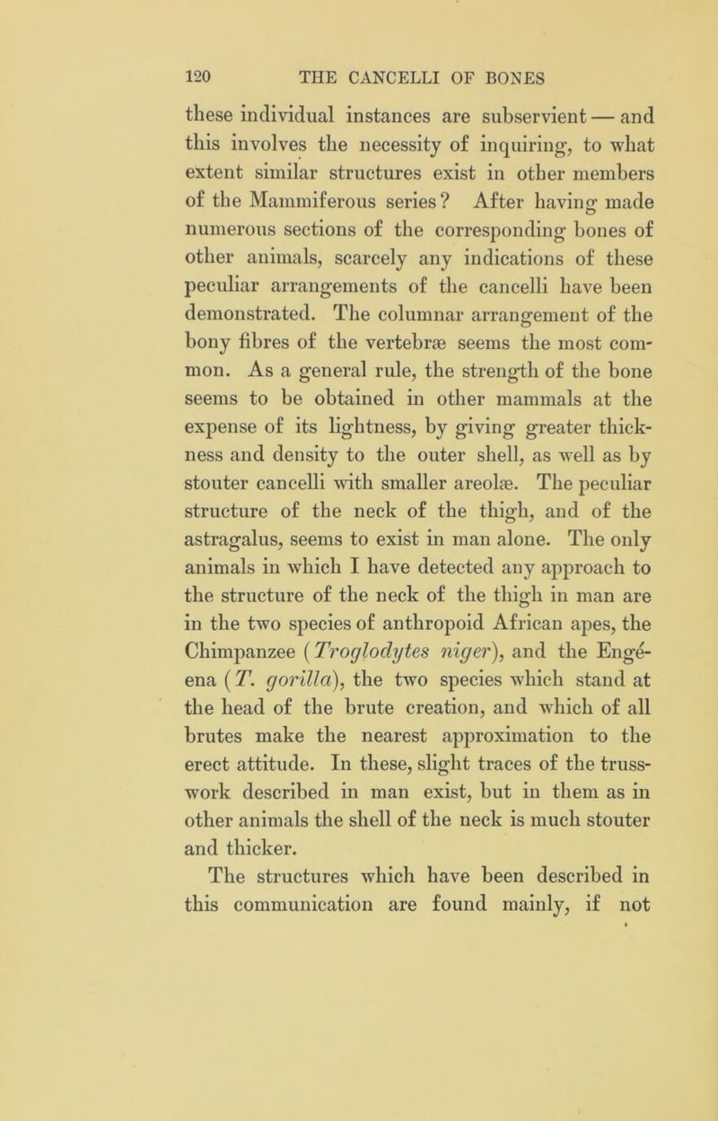 these individual instances are subservient — and this involves the necessity of inquiring', to what extent similar structures exist in other members of the Mammiferous series? After having; made numerous sections of the corresponding hones of other animals, scarcely any indications of these peculiar arrangements of the cancelli have been demonstrated. The columnar arrangement of the bony fibres of the vertebrae seems the most com- mon. As a general rule, the strength of the bone seems to be obtained in other mammals at the expense of its lightness, by giving greater thick- ness and density to the outer shell, as well as by stouter cancelli with smaller areolae. The peculiar structure of the neck of the thigh, and of the astragalus, seems to exist in man alone. The only animals in which I have detected any approach to the structure of the neck of the thigh in man are in the two species of anthropoid African apes, the Chimpanzee (Troglodytes niger), and the Enge- ena (Tgorilla), the two species which stand at the head of the brute creation, and which of all brutes make the nearest approximation to the erect attitude. In these, slight traces of the truss- work described in man exist, but in them as in other animals the shell of the neck is much stouter and thicker. The structures which have been described in this communication are found mainly, if not