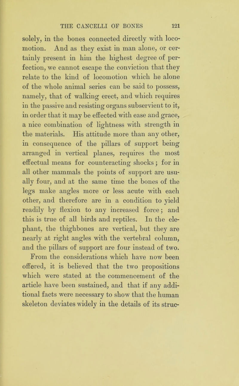 solely, in the bones connected directly with loco- motion. And as they exist in man alone, or cer- tainly present in him the highest degree of per- fection, we cannot escape the conviction that they relate to the kind of locomotion which he alone of the whole animal series can be said to possess, namely, that of walking erect, and which requires in the passive and resisting organs subservient to it, in order that it may he effected with ease and grace, a nice combination of lightness with strength in the materials. His attitude more than any other, in consequence of the pillars of support being arranged in vertical planes, requires the most effectual means for counteracting shocks; for in all other mammals the points of support are usu- ally four, and at the same time the bones of the legs make angles more or less acute with each other, and therefore are in a condition to yield readily by flexion to any increased force; and this is true of all birds and reptiles. In the ele- phant, the thighbones are vertical, but they are nearly at right angles with the vertebral column, and the pillars of support are four instead of two. From the considerations which have now been offered, it is believed that the two propositions which were stated at the commencement of the article have been sustained, and that if any addi- tional facts were necessary to show that the human skeleton deviates widely in the details of its struc-