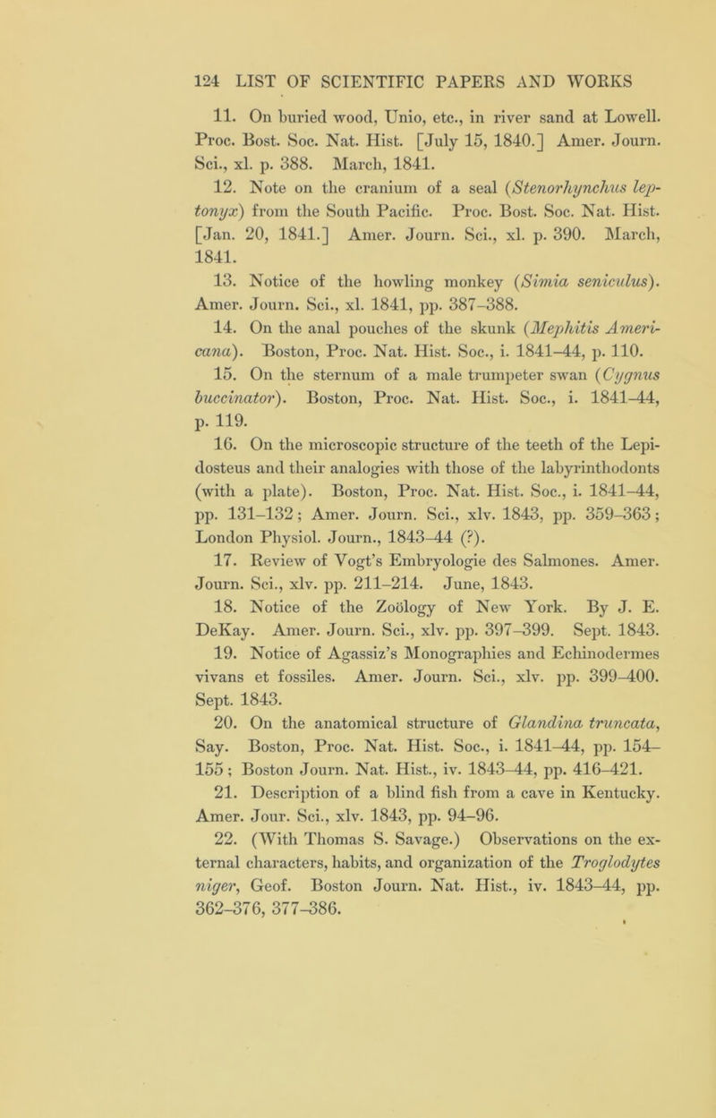 11. On buried wood, Unio, etc., in river sand at Lowell. Proc. Bost. Soc. Nat. Hist. [July 15, 1840.] Amer. Journ. Sci., xl. p. 388. March, 1841. 12. Note on the cranium of a seal (Stenorhynchus lep- tonyx) from the South Pacific. Proc. Bost. Soc. Nat. Hist. [Jan. 20, 1841.] Amer. Journ. Sci., xl. p. 390. March, 1841. 13. Notice of the howling monkey (Simia seniculus). Amer. Journ. Sci., xl. 1841, pp. 387-388. 14. On the anal pouches of the skunk (Mephitis Ameri- cana). Boston, Proc. Nat. Hist. Soc., i. 1841-44, p. 110. 15. On the sternum of a male trumpeter swan (Cygnus buccinator). Boston, Proc. Nat. Hist. Soc., i. 1841-44, p. 119. 1G. On the microscopic structure of the teeth of the Lepi- dosteus and their analogies with those of the labyrinthodonts (with a plate). Boston, Proc. Nat. Hist. Soc., i. 1841-44, pp. 131-132; Amer. Journ. Sci., xlv. 1843, pp. 359-363; London Physiol. Journ., 1843—44 (?). 17. Review of Vogt’s Embryologie des Salmones. Amer. Journ. Sci., xlv. pp. 211-214. June, 1843. 18. Notice of the Zoology of New York. By J. E. DeKay. Amer. Journ. Sci., xlv. pp. 397-399. Sept. 1843. 19. Notice of Agassiz’s Monographies and Eclxinodermes vivans et fossiles. Amer. Journ. Sci., xlv. pp. 399-400. Sept. 1843. 20. On the anatomical structure of Glandina truncata, Say. Boston, Proc. Nat. Hist. Soc., i. 1841^44, pp. 154- 155; Boston Journ. Nat. Hist., iv. 1843-44, pp. 416-421. 21. Description of a blind fish from a cave in Kentucky. Amer. Jour. Sci., xlv. 1843, pp. 94-96. 22. (With Thomas S. Savage.) Observations on the ex- ternal characters, habits, and organization of the Troglodytes niger, Geof. Boston Journ. Nat. Hist., iv. 1843-44, pp. 362-376, 377-386.