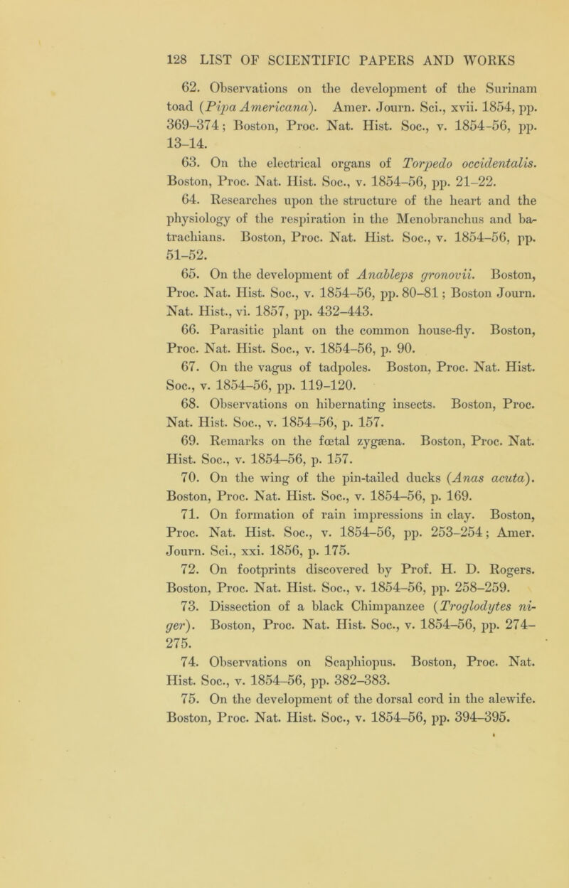 62. Observations on the development of the Surinam toad (Pipa Americana). Amer. Journ. Sci., xvii. 1854, pp. 369-374; Boston, Proc. Nat. Hist. Soc., v. 1854-56, pp. 13-14. 63. On the electrical organs of Torpedo occidentalis. Boston, Proc. Nat. Hist. Soc., v. 1854-56, pp. 21-22. 64. Researches upon the structure of the heart and the physiology of the respiration in the Menobranchus and ba- trachians. Boston, Proc. Nat. Hist. Soc., v. 1854-56, pp. 51-52. 65. On the development of Anableps gronovii. Boston, Proc. Nat. Hist. Soc., v. 1854-56, pp. 80-81; Boston Journ. Nat. Hist., vi. 1857, pp. 432-443. 66. Parasitic plant on the common house-fly. Boston, Proc. Nat. Hist. Soc., v. 1854-56, p. 90. 67. On the vagus of tadpoles. Boston, Proc. Nat. Hist. Soc., v. 1854-56, pp. 119-120. 68. Observations on hibernating insects. Boston, Proc. Nat. Hist. Soc., v. 1854-56, p. 157. 69. Remarks on the foetal zygaena. Boston, Proc. Nat. Hist. Soc., v. 1854-56, p. 157. 70. On the wing of the pin-tailed ducks (Anas acuta). Boston, Proc. Nat. Hist. Soc., v. 1854-56, p. 169. 71. On formation of rain impressions in clay. Boston, Proc. Nat. Hist. Soc., v. 1854-56, pp. 253-254; Amer. Journ. Sci., xxi. 1856, p. 175. 72. On footprints discovered by Prof. H. D. Rogers. Boston, Proc. Nat. Hist. Soc., v. 1854-56, pp. 258-259. 73. Dissection of a black Chimpanzee (Troglodytes ni- ger). Boston, Proc. Nat. Hist. Soc., v. 1854-56, pp. 274- 275. 74. Observations on Scapliiopus. Boston, Proc. Nat. Hist. Soc., v. 1854—56, pp. 382-383. 75. On the development of the dorsal cord in the alewife. Boston, Proc. Nat. Hist. Soc., v. 1854-56, pp. 394-395.