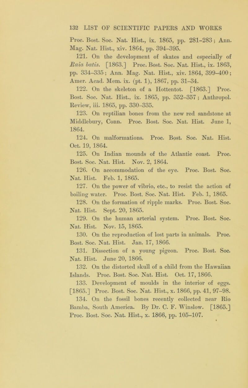 Proc. Bost. Soc. Nat. Hist., ix. 1865, pp. 281-283; Ann. Mag. Nat. Hist., xiv. 1864, pp. 394-395. 121. On the development of skates and especially of Haia batis. [1863.] Proc. Bost. Soc. Nat. Hist., ix. 1863, pp. 334-335; Ann. Mag. Nat. Hist., xiv. 1864, 399-400; Amer. Acad. Mem. ix. (pt. 1), 1867, pp. 31-34. 122. On the skeleton of a Hottentot. [1863.] Proc. Bost. Soc. Nat. Hist., ix. 1865, pp. 352-357 ; Anthropol. Review, iii. 1865, pp. 330-335. 123. On reptilian bones from the new red sandstone at Middlebury, Conn. Proc. Bost. Soc. Nat. Hist. June 1, 1864. 124. On malformations. Proc. Bost. Soc. Nat. Hist. Oct. 19, 1864. 125. On Indian mounds of the Atlantic coast. Proc. Bost. Soc. Nat. Hist. Nov. 2, 1864. 126. On accommodation of the eye. Proc. Bost. Soc. Nat. Hist. Feb. 1, 1865. 127. On the power of vibrio, etc., to resist the action of boiling water. Proc. Bost. Soc. Nat. Hist. Feb. 1, 1865. 128. On the formation of ripple marks. Proc. Bost. Soc. Nat. Hist. Sept. 20, 1865. 129. On the human arterial system. Proc. Bost. Soc. Nat. Hist. Nov. 15, 1865. 130. On the reproduction of lost parts in animals. Proc. Bost. Soc. Nat. Hist. Jan. 17, 1866. 131. Dissection of a young pigeon. Proc. Bost. Soc. Nat. Hist. June 20, 1866. 132. On the distorted skull of a child from the Hawaiian Islands. Proc. Bost. Soc. Nat. Hist. Oct. 17,1866. 133. Development of moidds in the interior of eggs. [1865.] Proc. Bost. Soc. Nat. Hist., x. 1866, pp. 41, 97-98. 134. On the fossil bones recently collected near Rio Barnba, South America. By Dr. C. F. Winslow. [1865.] Proc. Bost. Soc. Nat. Hist., x. 1866, pp. 105-107.