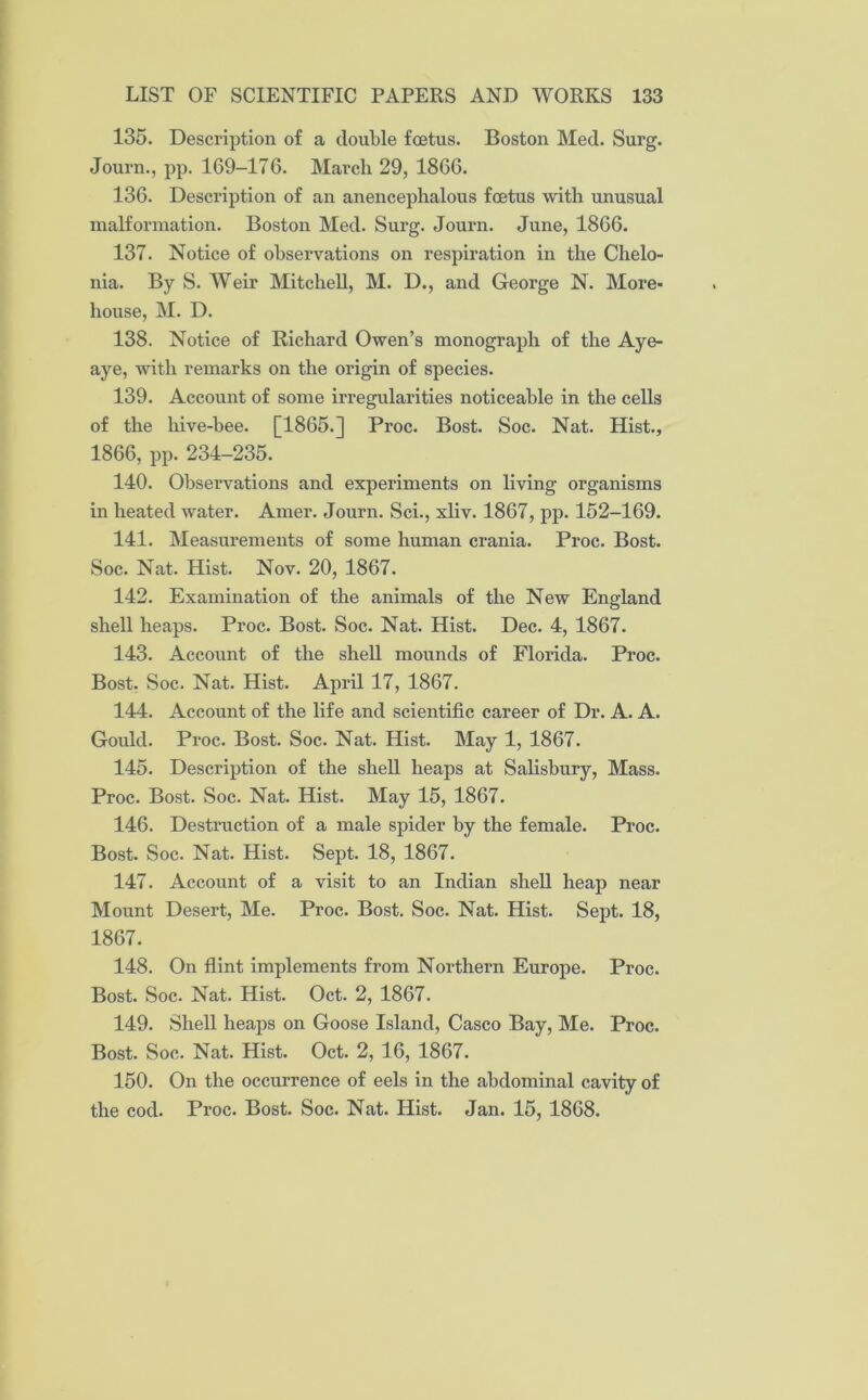 135. Description of a double foetus. Boston Med. Surg. Journ., pp. 169-176. March 29, 1866. 136. Description of an anencephalous foetus with unusual malformation. Boston Med. Surg. Journ. June, 1866. 137. Notice of observations on respiration in the Chelo- nia. By S. Weir Mitchell, M. D., and George N. More- house, M. D. 138. Notice of Richard Owen’s monograph of the Aye- aye, with remarks on the origin of species. 139. Account of some irregularities noticeable in the cells of the hive-bee. [1865.] Proc. Bost. Soc. Nat. Hist., 1866, pp. 234-235. 140. Observations and experiments on living organisms in heated water. Amer. Journ. Sci., xliv. 1867, pp. 152-169. 141. Measurements of some human crania. Proc. Bost. Soc. Nat. Hist. Nov. 20, 1867. 142. Examination of the animals of the New England shell heaps. Proc. Bost. Soc. Nat. Hist. Dec. 4, 1867. 143. Account of the shell mounds of Florida. Proc. Bost. Soc. Nat. Hist. April 17, 1867. 144. Account of the life and scientific career of Dr. A. A. Gould. Proc. Bost. Soc. Nat. Hist. May 1, 1867. 145. Description of the shell heaps at Salisbury, Mass. Proc. Bost. Soc. Nat. Hist. May 15, 1867. 146. Destruction of a male spider by the female. Proc. Bost. Soc. Nat. Hist. Sept. 18, 1867. 147. Account of a visit to an Indian shell heap near Mount Desert, Me. Proc. Bost. Soc. Nat. Hist. Sept. 18, 1867. 148. On flint implements from Northern Europe. Proc. Bost. Soc. Nat. Hist. Oct. 2, 1867. 149. Shell heaps on Goose Island, Casco Bay, Me. Proc. Bost. Soc. Nat. Hist. Oct. 2, 16, 1867. 150. On the occurrence of eels in the abdominal cavity of the cod. Proc. Bost. Soc. Nat. Hist. Jan. 15, 1868.