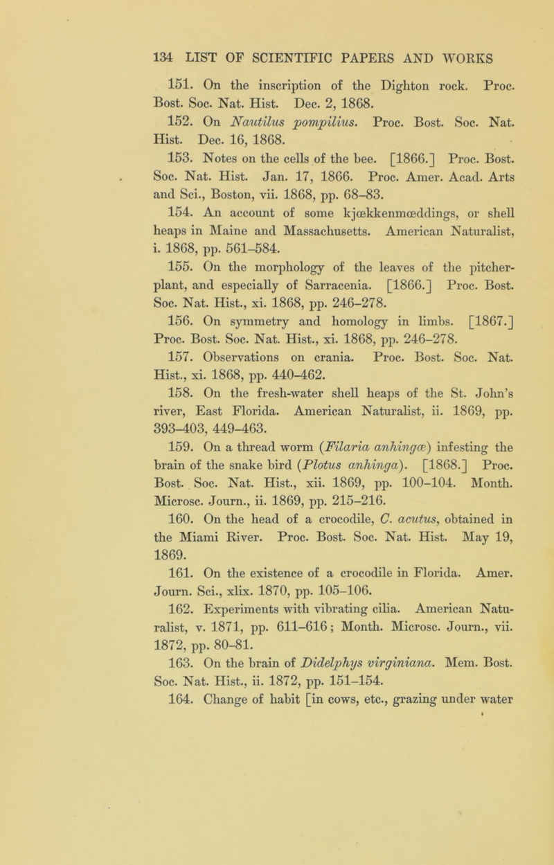 151. On the inscription of the Dighton rock. Proc. Bost. Soc. Nat. Hist. Dec. 2, 1868. 152. On Nautilus pompilius. Proc. Bost. Soc. Nat. Hist. Dec. 16, 1868. 153. Notes on the cells of the bee. [1866.] Proc. Bost. Soc. Nat. Hist. Jan. 17, 1866. Proc. Amer. Acad. Arts and Sci., Boston, vii. 1868, pp. 68-83. 154. An account of some kjoekkenmoeddings, or shell heaps in Maine and Massachusetts. American Naturalist, i. 1868, pp. 561-584. 155. On the morphology of the leaves of the pitcher- plant, and especially of Sarracenia. [1866.] Proc. Bost. Soc. Nat. Hist., xi. 1868, pp. 246-278. 156. On symmetry and homology in limbs. [1867.] Proc. Bost. Soc. Nat. Hist., xi. 1868, pp. 246-278. 157. Observations on crania. Proc. Bost. Soc. Nat. Hist., xi. 1868, pp. 440-462. 158. On the fresh-water shell heaps of the St. John’s river, East Florida. American Naturalist, ii. 1869, pp. 393-403, 449-463. 159. On a thread worm (Filaria anhingce) infesting the brain of the snake bird (Plotus anhinga). [1868.] Proc. Bost. Soc. Nat. Hist., xii. 1869, pp. 100-104. Month. Microsc. Journ., ii. 1869, pp. 215-216. 160. On the head of a crocodile, C. acutus, obtained in the Miami River. Proc. Bost. Soc. Nat. Hist. May 19, 1869. 161. On the existence of a crocodile in Florida. Amer. Journ. Sci., xlix. 1870, pp. 105-106. 162. Experiments with vibrating cilia. American Natu- ralist, v. 1871, pp. 611-616; Month. Microsc. Journ., vii. 1872, pp. 80-81. 163. On the brain of Didelphys virginiana. Mem. Bost. Soc. Nat. Hist., ii. 1872, pp. 151-154. 164. Change of habit [in cows, etc., grazing under water