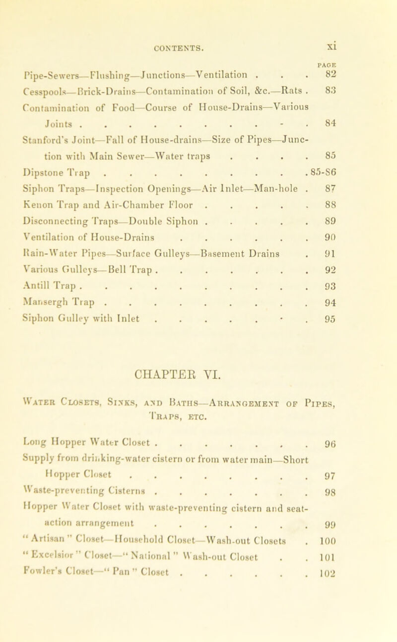 PAGE Pipe-Sewers—Flushing—Junctions—Ventilation ... 82 Cesspools—Brick-Drains—Contamination of Soil, & c.—Rats. 83 Contamination of Food—Course of House-Drains—Various Joints .......... 84 Stanford's Joint—Fall of House-drains—Size of Pipes—Junc- tion with Main Sewer—Water traps .... 85 Dipstone Trap ......... 85-S6 Siphon Traps—Inspection Openings—Air Inlet—Man-hole . 87 Kenon Trap and Air-Chamber Floor ..... 88 Disconnecting Traps—Double Siphon ..... 89 Ventilation of House-Drains ...... 90 Rain-Water Pipes—Surface Gulleys—Basement Drains . 91 Various Gulleys—Bell Trap ....... 92 Antill Trap .......... 93 Mansergh Trap ......... 94 Siphon Gulley with Inlet ....... 95 CHAPTER YI. Water Closets, Sinks, and Baths—Arrangement of Pipes, Traps, etc. Long Hopper Water Closet ....... 96 Supply from drii,king-water cistern or from water main—Short Hopper Closet ........ 97 Waste-preventing Cisterns ....... 98 Hopper V ater Closet with waste-preventing cistern and seat- action arrangement ....... 99 “ Artisan ” Closet—Household Closet—Wash-out Closets . 100 “ Excelsior” Closet—1National” Wash-out Closet . . 101 Fowler’s Closet—“ Pan” Closet 102