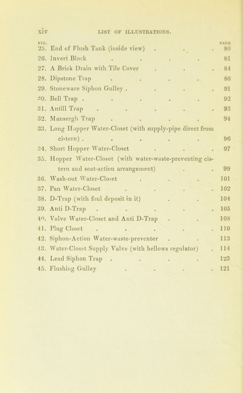 FIG. FACE 25. End of Flush Tank (inside view) . . .80 2G. Invert Block .... 81 27. A Brick Drain with Tile Cover . . .84 28. Dipstone Trap .... 86 29. Stoneware Siphon Gulley . . . .91 30. Bell Trap ..... 92 31. Antill Trap . . . . .93 32. Mansergh Trap .... 94 33. Long Hopper Water-Closet (with supply-pipe direct from cistern) . ... .96 34. Short Hopper Water-Closet . . .97 35. Hopper Water-Closet (with water-waste-preventing cis- tern and seat-action arrangement) . . 99 36. Wash-out Water-Closet . . . 101 37. Pan Water-Closet . . . .102 38. D-Trap (with foul deposit in it) . . 104 39. Anti D-Trap ..... 105 40. Valve Water-Closet and Anti D-Trap . . 108 41. Plug Closet . . . . .110 42. Siphon-Action Water-waste-preventer . . 113 43. Water-Closet Supply Valve (with bellows regulator) . 114 44. Lead Siphon Trap .... 123 45. Flushing Gulley .... 121