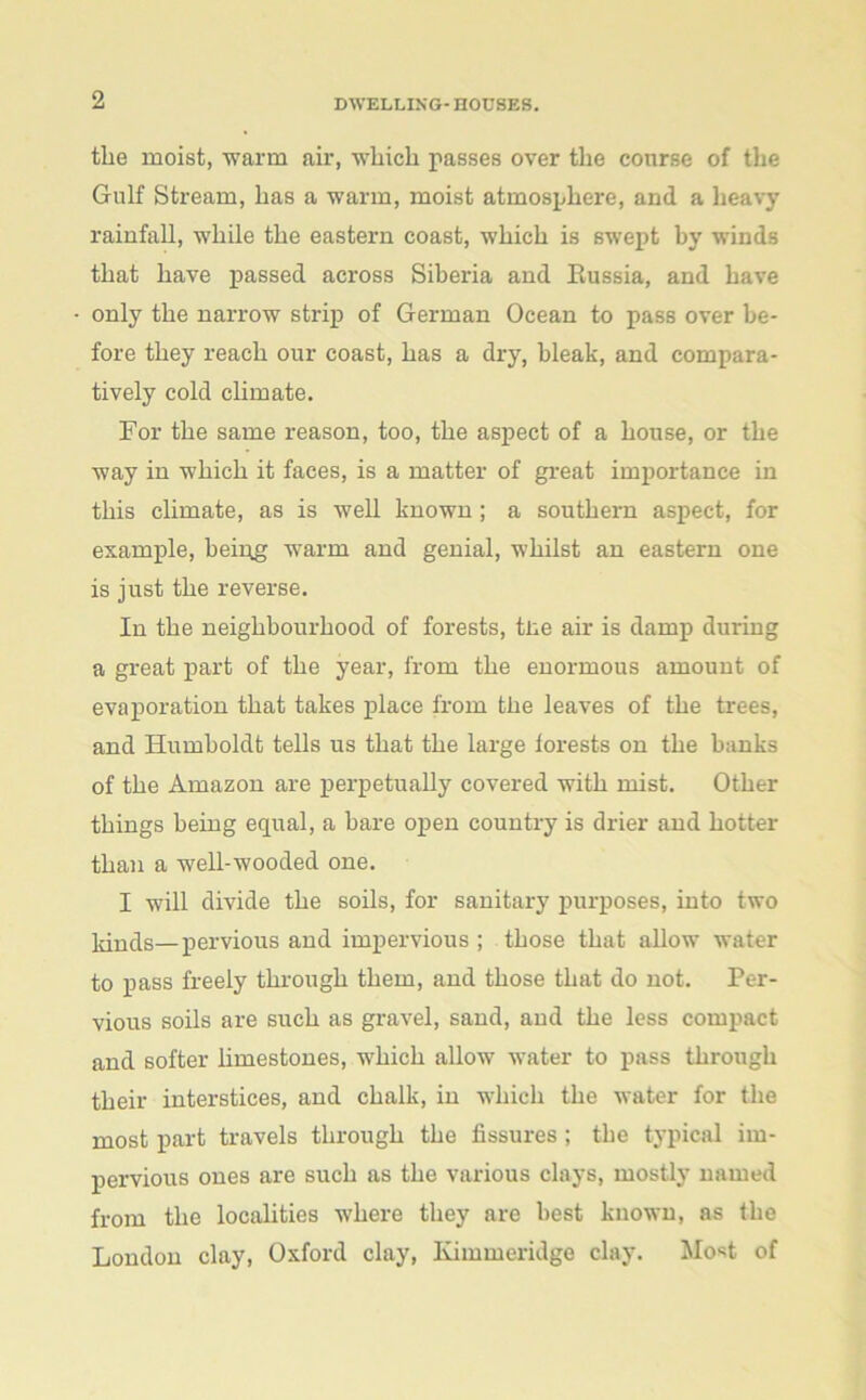 tlie moist, warm air, which passes over the course of the Gulf Stream, has a warm, moist atmosphere, and a heavy rainfall, while the eastern coast, which is swept by winds that have passed across Siberia and Russia, and have only the narrow strip of German Ocean to pass over be- fore they reach our coast, has a dry, bleak, and compara- tively cold climate. For the same reason, too, the aspect of a house, or the way in which it faces, is a matter of great importance in this climate, as is well known; a southern aspect, for example, beipg warm and genial, whilst an eastern one is just the reverse. In the neighbourhood of forests, tne air is damp during a great part of the year, from the enormous amount of evaporation that takes place from the leaves of the trees, and Humboldt tells us that the large lorests on the hanks of the Amazon are perpetually covered with mist. Other things being equal, a bare open country is drier and hotter than a well-wooded one. I will divide the soils, for sanitary purposes, into two kinds—pervious and impervious ; those that allow water to pass freely through them, and those that do not. Per- vious soils are such as gravel, sand, aud the less compact and softer limestones, which allow water to pass through their interstices, and chalk, in which the water for the most part travels through the fissures; the typical im- pervious ones are such as the various clays, mostly named from the localities where they are best known, as the London clay, Oxford clay, Kimmeridge clay. Most of