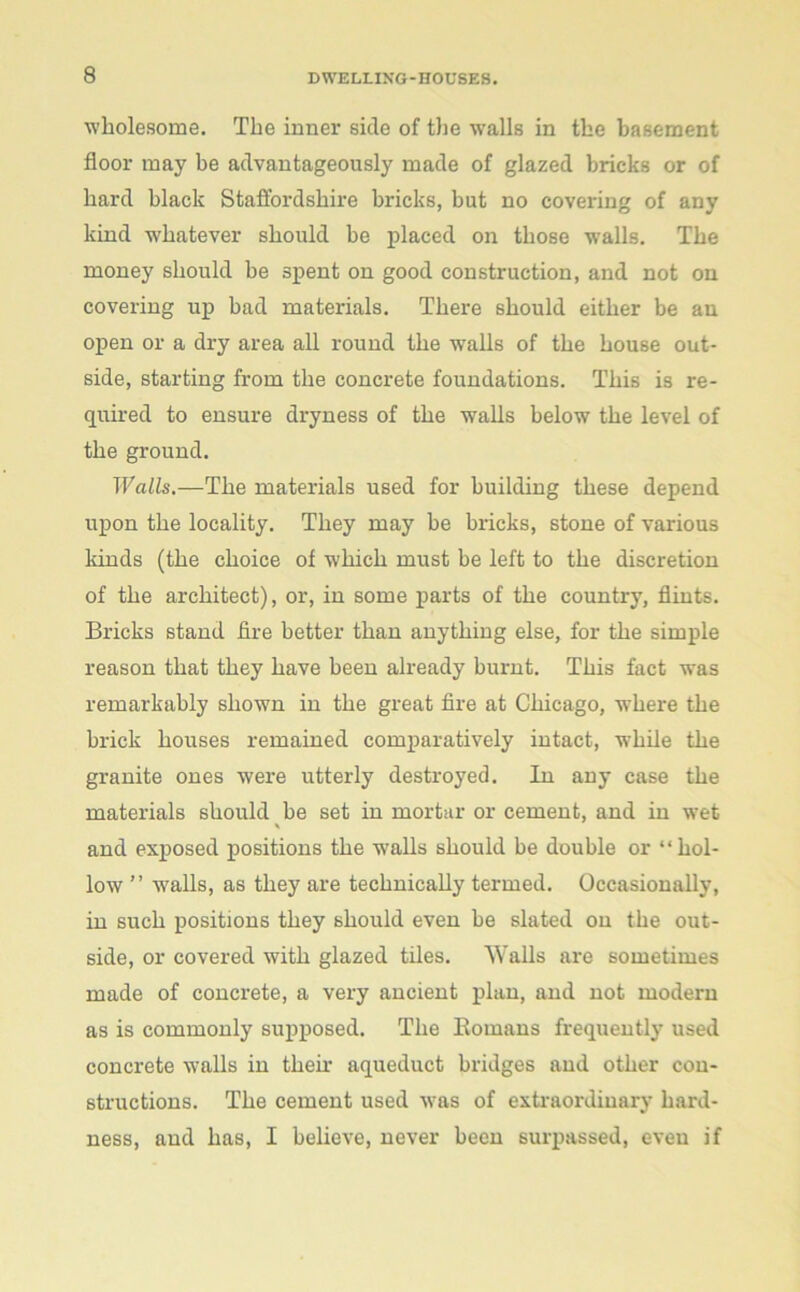 wholesome. The inner side of the walls in the basement floor may be advantageously made of glazed bricks or of hard black Staffordshire bricks, but no covering of any kind whatever should be placed on those walls. The money should be spent on good construction, and not on covering up bad materials. There should either be an open or a dry area all round the walls of the house out- side, starting from the concrete foundations. This is re- quired to ensure dryness of the walls below the level of the ground. Walls.—The materials used for building these depend upon the locality. They may be bricks, stone of various kinds (the choice of which must be left to the discretion of the architect), or, in some parts of the country, flints. Bricks stand fire better than anything else, for the simple reason that they have been already burnt. This fact was remarkably shown in the great fire at Chicago, where the brick houses remained comparatively intact, while the granite ones were utterly destroyed. In any case the materials should be set in mortar or cement, and in wet * and exposed positions the walls should be double or “hol- low ” walls, as they are technically termed. Occasionally, in such positions they should even be slated on the out- side, or covered with glazed tiles. Walls are sometimes made of concrete, a very ancient plan, and not modern as is commonly supposed. The Bomans frequently used concrete walls in their aqueduct bridges and other con- structions. The cement used was of extraordinary hard- ness, aud has, I believe, never been surpassed, even if