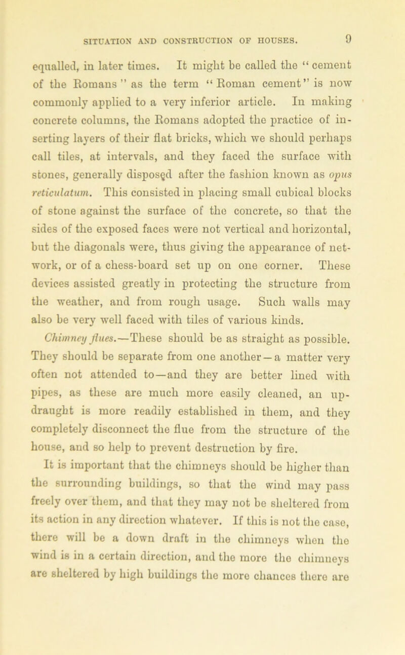 equalled, in later times. It might be called the “ cement of the Romans ” as the term “Roman cement’’is now commonly applied to a very inferior article. In making concrete columns, the Romans adopted the practice of in- serting layers of their flat bricks, which we should perhaps call tiles, at intervals, and they faced the surface with stones, generally disposed after the fashion known as opus reticulatum. This consisted in placing small cubical blocks of stone against the surface of the concrete, so that the sides of the exposed faces were not vertical and horizontal, but the diagonals were, thus giving the appearance of net- work, or of a chess-board set up on one corner. These devices assisted greatly in protecting the structure from the weather, and from rough usage. Such walls may also be very well faced with tiles of various kinds. Chimney flues.—These should be as straight as possible. They should be separate from one another —a matter very often not attended to—and they are better lined with pipes, as these are much more easily cleaned, an up- draught is more readily established in them, and they completely disconnect the flue from the structure of the house, and so help to prevent destruction by fire. It is important that the chimneys should be higher than the surrounding buildings, so that the wind may pass freely over them, and that they may not be sheltered from its action in any direction whatever. If this is not the case, there will be a down draft in the chimneys when the wind is in a certain direction, and the more the chimneys are sheltered by high buildings the more chances there are