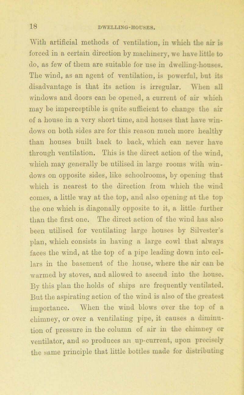 With artificial methods of ventilation, in which the air is forced in a certain direction by machinery, we have little to do, as few of them are suitable for use in dwelling-houses. The wind, as an agent of ventilation, is powerful, but its disadvantage is that its action is irregular. When all windows and doors can be opened, a current of ah- which may be imperceptible is quite sufficient to change the air of a house in a very short time, and houses that have win- dows on both sides are for this reason much more healthy than houses built back to back, which can never have through ventilation. This is the direct action of the wind, which may generally be utilised in large rooms with win- dows on opposite sides, like schoolrooms, by opening that which is nearest to the direction from which the wind comes, a little way at the top, and also opening at the top the one which is diagonally opposite to it, a little further than the first one. The direct action of the wind has also been utilised for ventilating large houses by Silvester's plan, which consists in having a large cowl that always faces the wind, at the top of a pipe leading down into cel- lars in the basement of the house, where the ah- can be warmed by stoves, and allowed to ascend into the house. By this plan the holds of ships are frequently ventilated. But the aspirating action of the wind is also of the greatest importance. When the wind blows over the top of a chimney, or over a ventilating pipe, it causes a diminu- tion of pressure in the column of air in the chimney or ventilator, and so produces an up-current, upon precisely the same principle that little bottles made for distributing