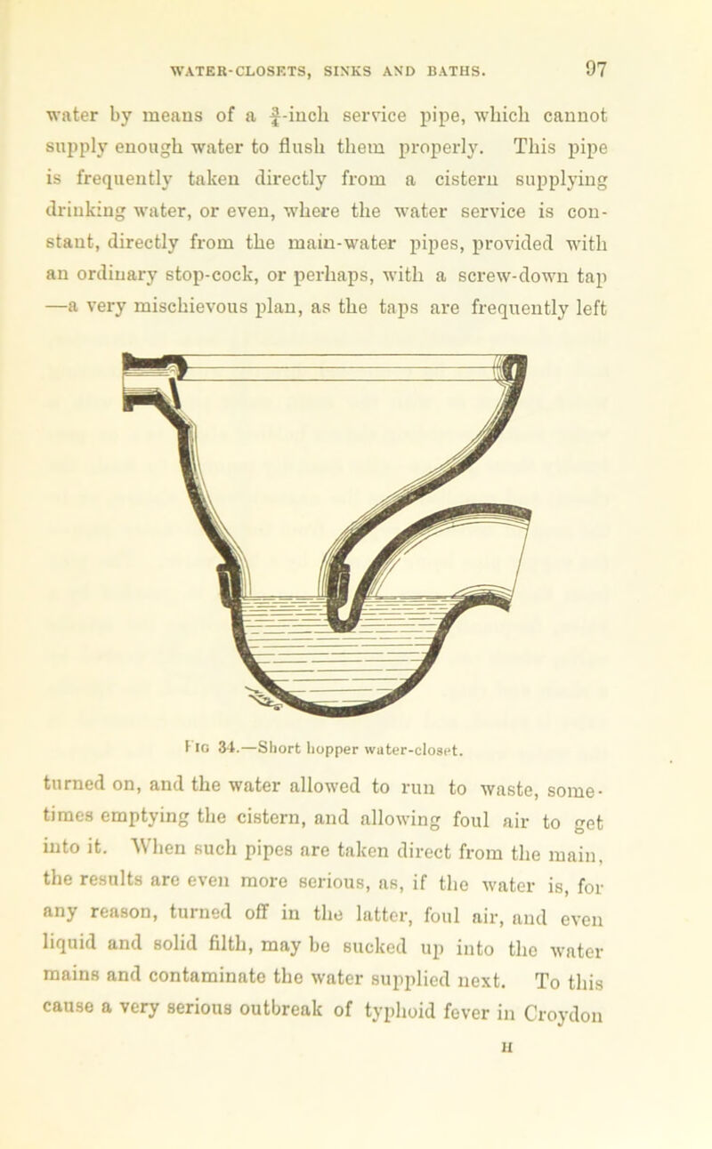 water by means of a f-incli service pipe, which cannot supply enough water to flush them properly. This pipe is frequently taken directly from a cistern supplying drinking water, or even, where the water service is con- stant, directly from the main-water pipes, provided with an ordinary stop-cock, or perhaps, with a screw-down tap —a very mischievous plan, as the taps are frequently left I io 34.—Short hopper water-closet. turned on, and the water allowed to run to waste, some- times emptying the cistern, and allowing foul air to get into it. When such pipes are taken direct from the main, the results are even more serious, as, if the water is, for any reason, turned off in the latter, foul air, and even liquid and solid filth, may be sucked up into the water mains and contaminate the water supplied next. To this cause a very serious outbreak of typhoid fever in Croydon n