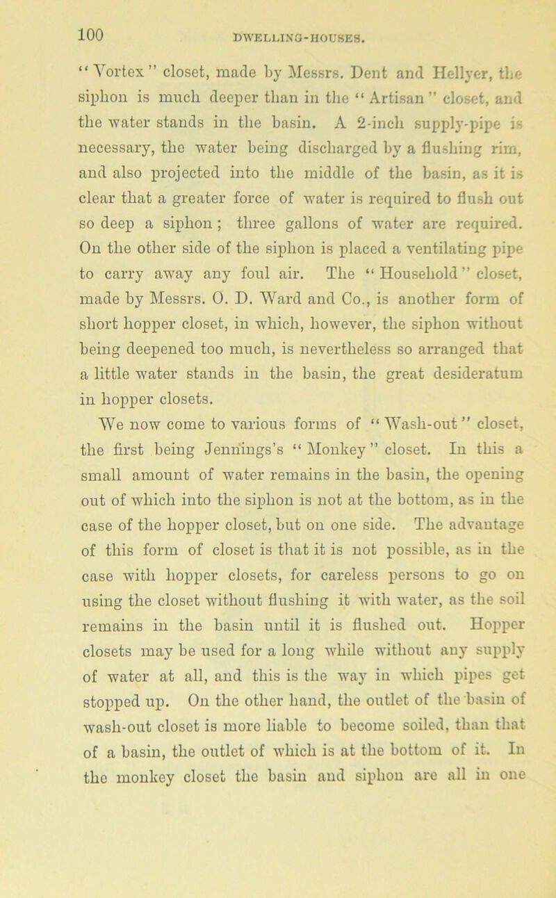 “ Vortex” closet, made by Messrs. Dent and Hellyer, the siphon is much deeper than in the “ Artisan” closet, and the water stands in the basin. A 2-incli supply-pipe is necessary, the water being discharged by a flushing rim, and also projected into the middle of the basin, as it is clear that a greater force of water is required to flush out so deep a siphon ; three gallons of water are required. On the other side of the siphon is placed a ventilating pipe to carry away any foul air. The “ Household ” closet, made by Messrs. 0. D. Ward and Co., is another form of short hopper closet, in which, however, the siphon without being deepened too much, is nevertheless so arranged that a little water stands in the basin, the great desideratum in hopper closets. We now come to various forms of “ Wash-out ” closet, the first being Jennings’s “ Monkey ” closet. In this a small amount of water remains in the basin, the opening out of which into the siphon is not at the bottom, as in the case of the hopper closet, but on one side. The advantage of this form of closet is that it is not possible, as in the case with hopper closets, for careless persons to go on using the closet without flushing it with water, as the soil remains in the basin until it is flushed out. Hopper closets may be used for a long while without any supply of water at all, and this is the way in which pipes get stopped up. On the other hand, the outlet of the basin of wash-out closet is more liable to become soiled, than that of a basin, the outlet of which is at the bottom of it. In the monkey closet the basin and siphon are all in one