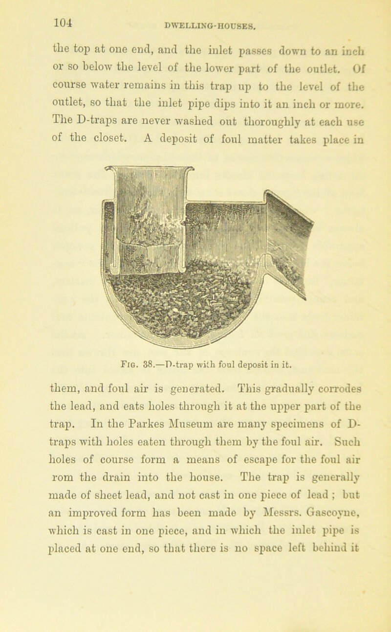 the top at one end, and the inlet passes down to an inch or so below the level of the lower part of the outlet. Of course water remains in this trap up to the level of the outlet, so that the inlet pipe dips into it an inch or more. The D-traps are never washed out thoroughly at each use of the closet. A deposit of foul matter takes place in Fig. 38.—P-trap with foul deposit in it. them, and foul ah- is generated. This gradually corrodes the lead, and eats holes through it at the upper part of the trap. In the Parkes Museum are many specimens of D- traps with holes eaten through them by the foul air. Such holes of course form a means of escape for the foul air rom the drain into the house. The trap is generally made of sheet lead, and not cast in one piece of lead ; but an improved form has been made by Messrs. Gascoyne, which is cast in one piece, and in which the inlet pipe is placed at one end, so that there is no space left behind it