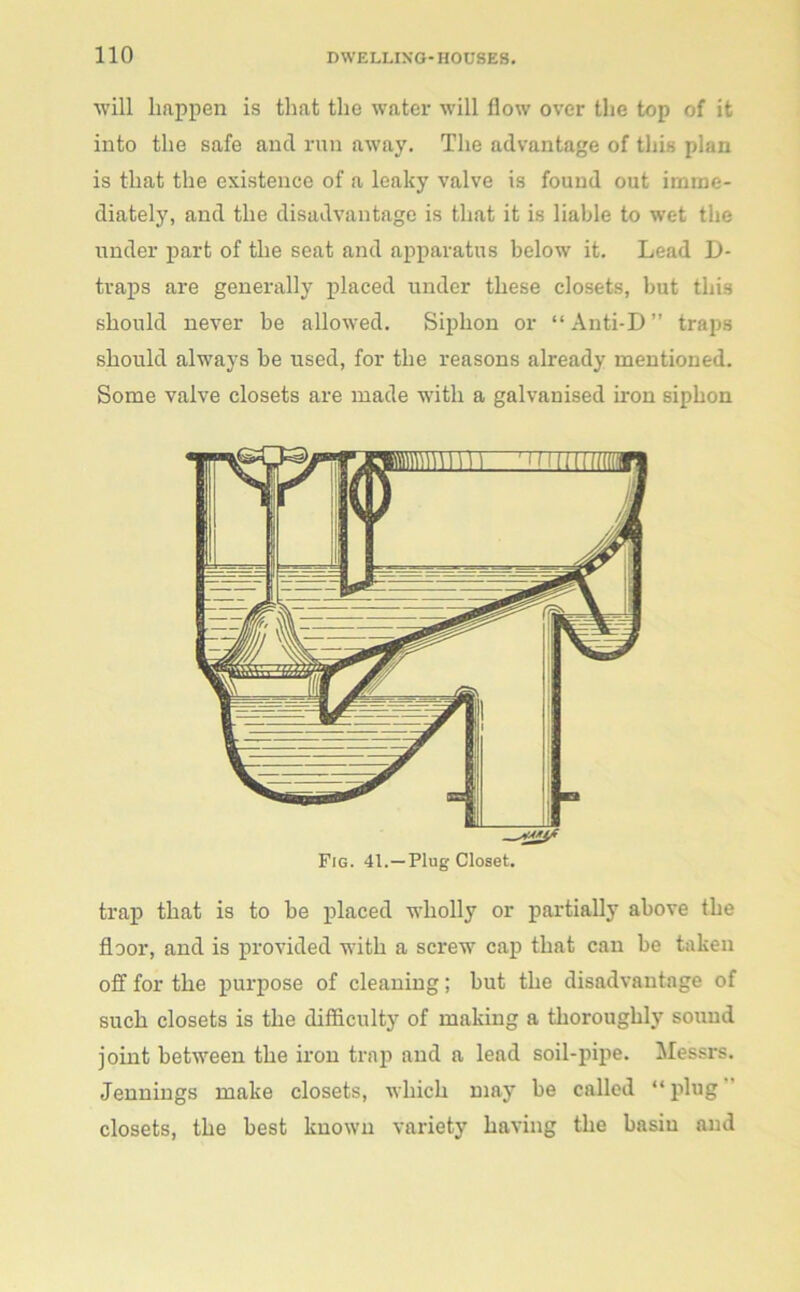 will happen is that the water will flow over the top of it into the safe and run away. The advantage of this plan is that the existence of a leaky valve is found out imme- diately, and the disadvantage is that it is liable to wet the under part of the seat and apparatus below it. Lead D- traps are generally placed under these closets, but this should never be allowed. Siphon or “ Anti-D ” traps should always be used, for the reasons already mentioned. Some valve closets are made with a galvanised iron siphon Fig. 41.—Plug Closet. trap that is to be placed wholly or partially above the floor, and is provided with a screw cap that can be taken off for the purpose of cleaning; but the disadvantage of such closets is the difficulty of making a thoroughly sound joint between the iron trap and a lead soil-pipe. Messrs. Jennings make closets, which may be called “ plug closets, the best known variety having the basin and