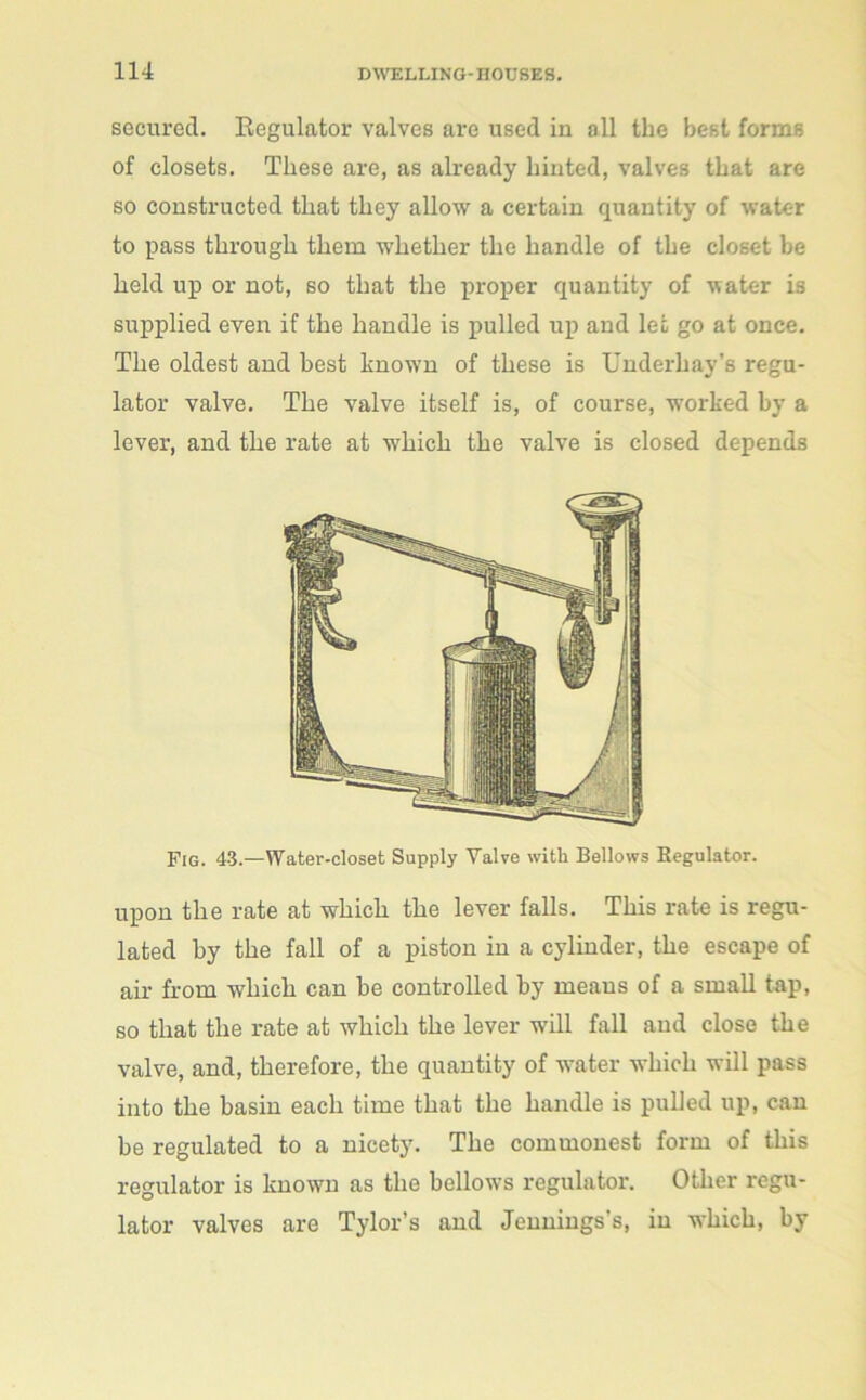 secured. Begulator valves are used in all the best forms of closets. These are, as already hinted, valves that are so constructed that they allow a certain quantity of water to pass through them whether the handle of the closet he held up or not, so that the proper quantity of water is supplied even if the handle is pulled up and let go at once. The oldest and best lmown of these is Underhay’s regu- lator valve. The valve itself is, of course, worked by a lever, and the rate at which the valve is closed depends Fig. 43.—Water-closet Supply Valve with Bellows Begulator. upon the rate at which the lever falls. This rate is regu- lated by the fall of a piston in a cylinder, the escape of air from which can he controlled by means of a small tap, so that the rate at which the lever will fall and close the valve, and, therefore, the quantity of water which will pass into the basin each time that the handle is pulled up, can be regulated to a nicety. The commonest form of this regulator is known as the bellows regulator. Other regu- lator valves are Tylor’s and Jennings's, in which, by