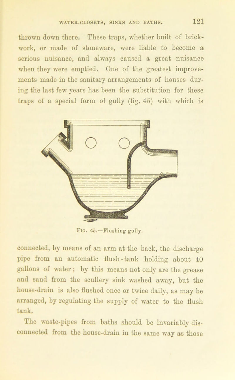 thrown down there. These traps, whether built of brick- work, or made of stoneware, were liable to become a serious nuisance, and always caused a great nuisance when they were emptied. One of the greatest improve- ments made in the sanitary arrangements of houses dur- ing the last few years has been the substitution for these traps of a special form of gully (fig. 45) with which is connected, by means of an arm at the back, the discharge pipe from an automatic flush-tank holding about 40 gallons of water ; by this means not only are the grease and sand from the scullery sink washed away, but the house-drain is also flushed once or twice daily, as may be arranged, by regulating the supply of water to the flush tank. The waste-pipes from baths should be invariably dis- connected from the house-drum in the same way as tlioso Fig. 45.—Flushing gully