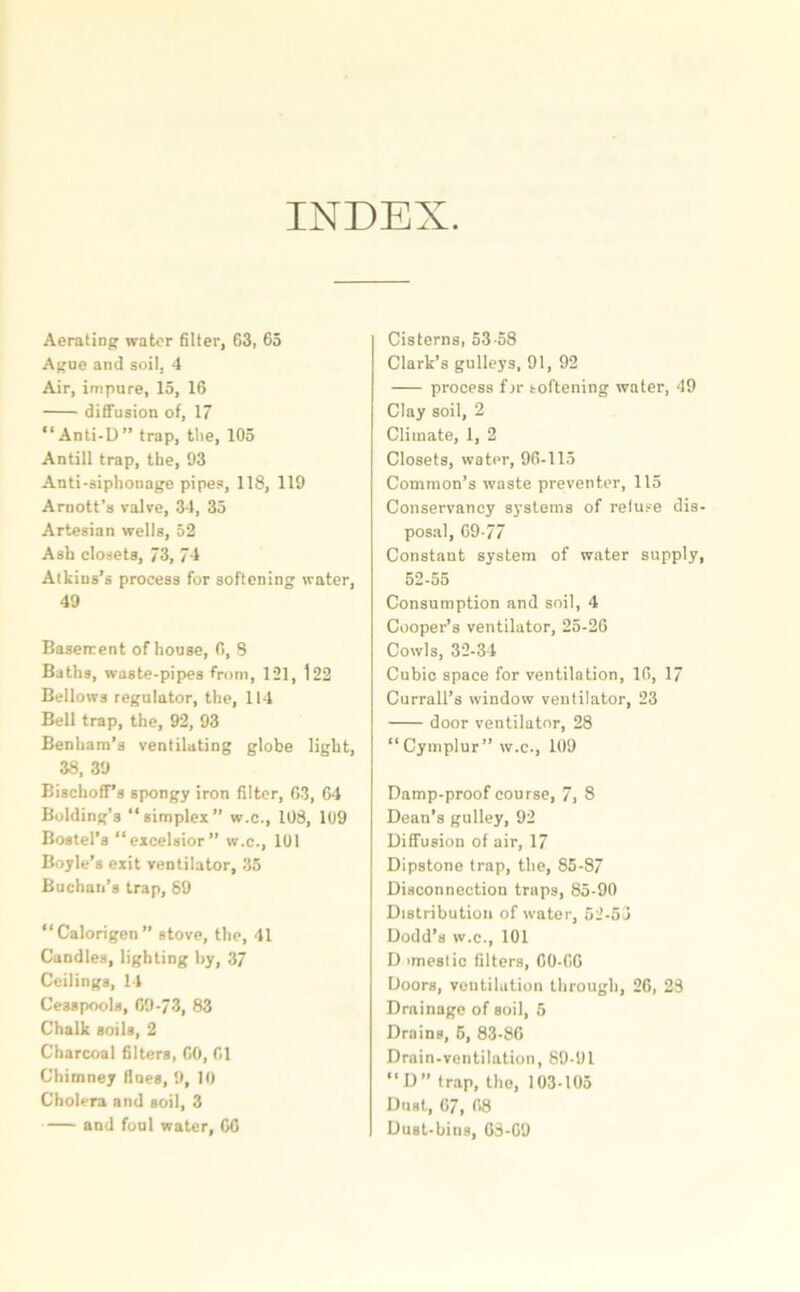 INDEX Aerating water filter, 63, 65 Ague and soil, 4 Air, impure, 15, 16 diffusion of, 17 “Anti-D” trap, the, 105 Antill trap, the, 93 Anti-siphonnge pipes, 118, 119 Arnott’s valve, 34, 35 Artesian wells, 52 Ash closets, 73, 74 Atkins’s process for softening water, 49 Baserrent of house, 0, 8 Baths, waste-pipes from, 121, 122 Bellows regulator, the, 114 Bell trap, the, 92, 93 Benham’s ventilating globe light, 38, 39 BischofFs spongy iron filter, 63, 64 Bolding’s “simplex” w.c., 108, 109 Bostel’a “excelsior” w.c., 101 Boyle’s exit ventilator, 35 Buchan’s trap, 89 “Calorigen” stove, the, 41 Candles, lighting by, 37 Ceilings, 14 Cesspools, 69-73, 83 Chalk soils, 2 Charcoal filters, 60, 61 Chimney Hues, 9, 10 Cholera and soil, 3 and foul water, 66 Cisterns, 53-58 Clark’s gulleys, 91, 92 process fjr softening water, 49 Clay soil, 2 Climate, 1, 2 Closets, watpr, 96-115 Common’s waste preventer, 115 Conservancy systems of reluse dis- posal, 69-77 Constant system of water supply, 52-55 Consumption and soil, 4 Cooper’s ventilator, 25-26 Cowls, 32-34 Cubic space for ventilation, 16, 17 Currall’s window ventilator, 23 door ventilator, 28 “Cymplur” w.c., 109 Damp-proof course, 7, 8 Dean’s gulley, 92 Diffusion of air, 17 Dipstone trap, the, 85-87 Disconnection traps, 85-90 Distribution of water, 52-53 Dodd’s w.c., 101 D imeslic filters, 60-66 Doors, ventilation through, 26, 28 Drainage of soil, 5 Drains, 5, 83-86 Drain-ventilation, 89-91 “D” trap, the, 103-105 Dust, 67, 68 Dust-bins, 63-69