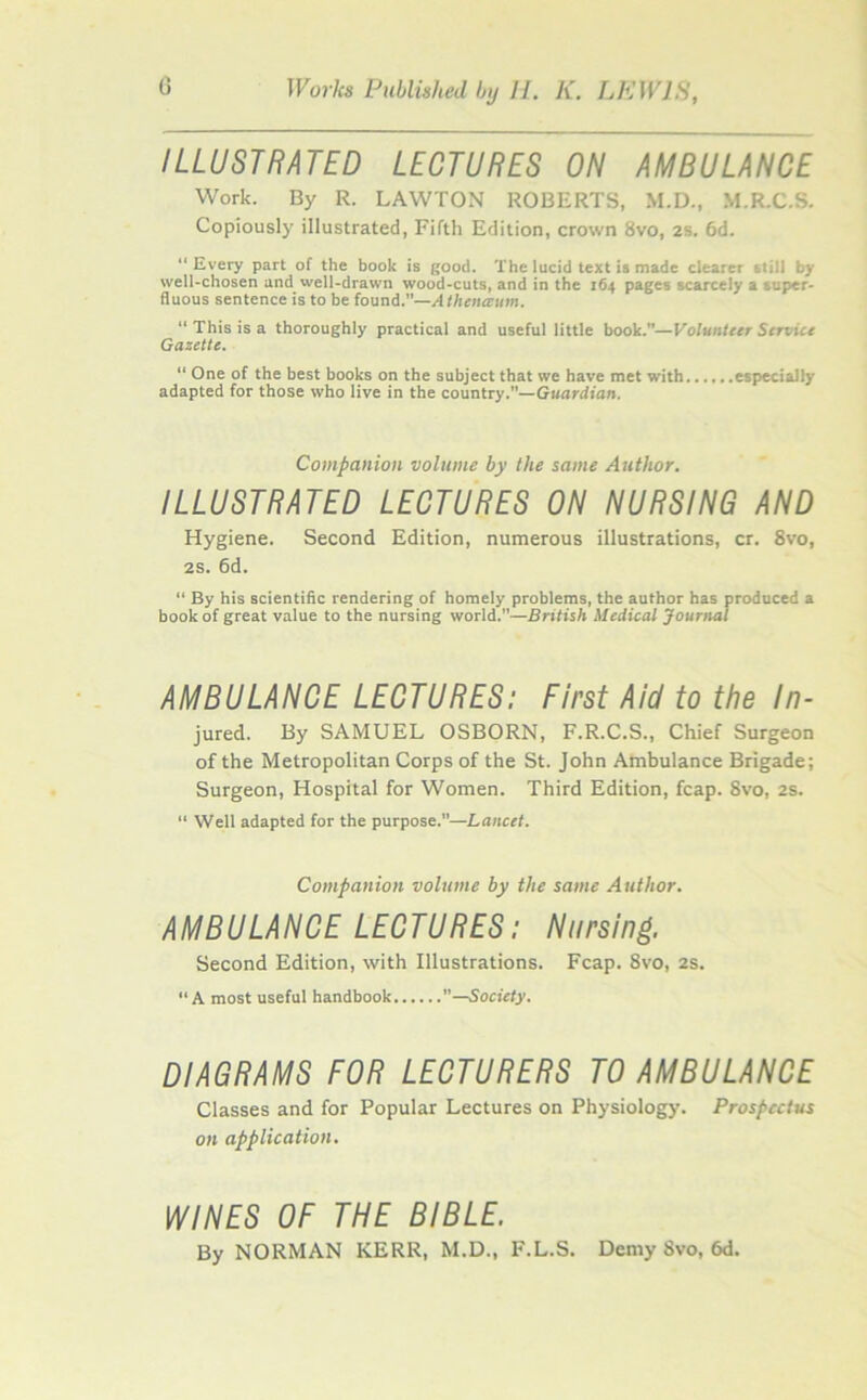 ILLUSTRATED LECTURES ON AMBULANCE Work. By R. LAWTON ROBERTS, M.D., M.R.C.S. Copiously illustrated, Fifth Edition, crown 8vo, 2S. 6d. “Every part of the book is good. The lucid text is made clearer still Ly well-chosen and well-drawn wood-cuts, and in the 164 pages scarcely a super- fluous sentence is to be found.”—A thence tun. “ This is a thoroughly practical and useful little book.”—Volunteer Service Gazette. “ One of the best books on the subject that we have met with especially adapted for those who live in the country.—Guardian. Companion volume by the same Author. ILLUSTRATED LECTURES ON NURSING AND Hygiene. Second Edition, numerous illustrations, cr. 8vo, 2s. 6d. “ By his scientific rendering of homely problems, the author has produced a book of great value to the nursing world.”—British Medical Journal AMBULANCE LECTURES: First Aid to the In- jured. By SAMUEL OSBORN, F.R.C.S., Chief Surgeon of the Metropolitan Corps of the St. John Ambulance Brigade; Surgeon, Hospital for Women. Third Edition, fcap. Svo, 2s. “ Well adapted for the purpose.—Lancet. Companion volume by the same Author. AMBULANCE LECTURES: Nursing. Second Edition, with Illustrations. Fcap. 8vo, 2s. “A most useful handbook —Society. DIAGRAMS FOR LECTURERS TO AMBULANCE Classes and for Popular Lectures on Physiology. Prospectus on application. WINES OF THE BIBLE. By NORMAN KERR, M.D., F.L.S. Demy Svo, 6d.