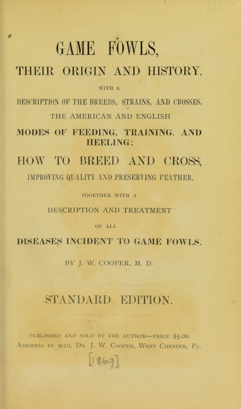 GAME FOWLS, THEIR ORKHN AND HIS^J’ORY. WITH A DESCRIPTION OF THE BREEDS, STRAINS, AND (’ROSSES. THE AMERICAN AND P:NGLISH MODES OF FEEDING, TRAINING, AND HEELING; Him TO BREED AND (AiOSS, IMPROVING QUALITY AND PRESERVING FEATHER. TOGETHER WITH A DESCRIPTION AND TREATMENT OF ALL DISEASES irSCIDEN'l 10 GAME FOWf.S. nv J. W. COOPER, M. D. STANDARD EDITION I’UBLLSHEl) AND SOLO I!V THE AUTHOR PRICE $5.00. .\i)nREs.s nv MAIL Dr. J. W. Cooper, West Chester, I'a.