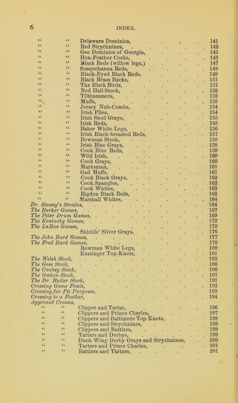 Delaware Dominies, Red Strychnines, Gee Dominies of Georgia, Hen-Feather Cocks, Black Reds (willow legs,) Susquehanna Reds, Black-Eyed Black Reds, Black Brass Backs, The Black Birds, Ned Hall Stock, Tilthammers, Muffs, Jersey Nub-Combs, Irish Piles, Irish Steel Grays, Irish Reds, Baker White Legs, Irish Black-breasted Reds Bowman Stock, Irish Blue Grays, Cook Blue Reds, Wild Irish, Cook Grays, Marksman, Gad Muffs, . Cook Black Grays, Cook Spangles, Cook Whites, Rigdon Black Reds, Marshall Whites, Dr. Stowey's Strains, The Barker Games, . . . The Peter Dnim Games, . The Kentucky Games, The LaRue Games, ii a i; (( (( U 44 44 44 44 44 4 4 44 44 44 44 44 44 44 44 44 44 44 44 44 44 44 44 44 44 44 44 44 44 44 44 44 44 44 44 44 44 44 44 44 44 44 44 44 44 44 44 44 44 44 44 44 44 Shields’ Silver Grays, The John Bard Games, The Fi'ed Bard Games, Bowman White Legs, Kessinger Top-Knots, The Welsh Stock, .... The Goss Stock, .... The Conkey Stock, .... The Gwinn Stock, The Dr. Boiler Stock, Crossing Game Foiols, Crossing for Pit Purposes, . Crossing to a Feather, Approved Crosses, 1 Clipper and Tartar, Clippers and Prince Charles, Clippers and Baltimore Top- Knots, Clippers and Strychnines, Clippers and Rattlers, Tartars and Derbys, Duck-Wing Derby Grays and Strychnines, Tartars and Prince Charles, Rattlers and Tartars, 141 143 143 145 147 148 149 151 151 152 153 153 154 154 155 155 156 157 158 158 159 160 160 161 161 162 163 163 163 164 164 167 169 172 173 176 177 178 180 181 183 186 186 187 191 193 193 194 196 197 198 198 199 199 200 201 201