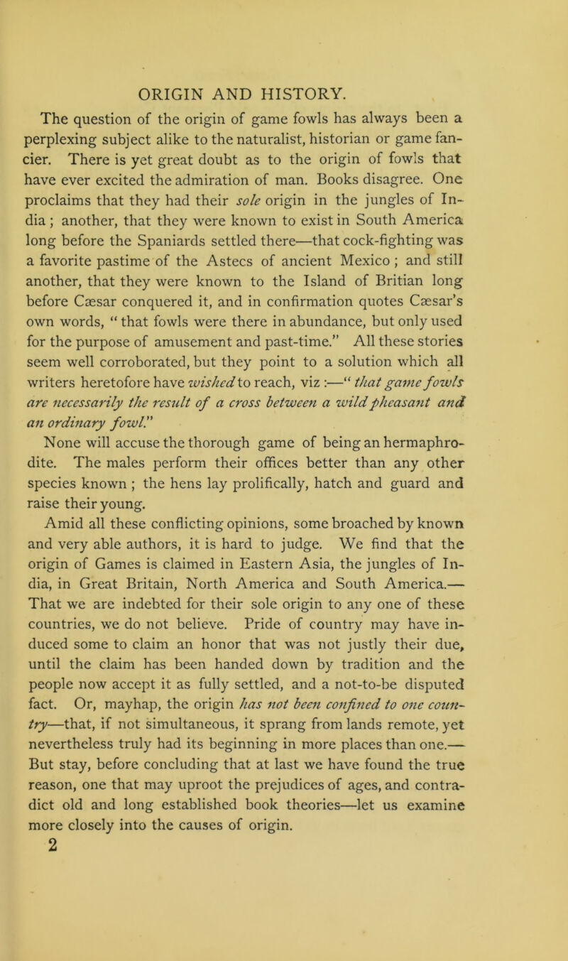 The question of the origin of game fowls has always been a perplexing subject alike to the naturalist, historian or game fan- cier. There is yet great doubt as to the origin of fowls that have ever excited the admiration of man. Books disagree. One proclaims that they had their sole origin in the jungles of In- dia ; another, that they were known to exist in South America long before the Spaniards settled there—that cock-fighting was a favorite pastime of the Astecs of ancient Mexico ; and still another, that they were known to the Island of Britian long before Caesar conquered it, and in confirmation quotes Caesar’s own words, “ that fowls were there in abundance, but only used for the purpose of amusement and past-time.” All these stories seem well corroborated, but they point to a solution which all writers heretofore have wished to reach, viz ;—“ that game fowls are necessarily the result of a cross between a wild pheasant and an ordmary fowl!' None will accuse the thorough game of being an hermaphro- dite. The males perform their offices better than any other species known ; the hens lay prolifically, hatch and guard and raise their young. Amid all these conflicting opinions, some broached by known and very able authors, it is hard to judge. We find that the origin of Games is claimed in Eastern Asia, the jungles of In- dia, in Great Britain, North America and South America.— That we are indebted for their sole origin to any one of these countries, we do not believe. Pride of country may have in- duced some to claim an honor that was not justly their due, until the claim has been handed down by tradition and the people now accept it as fully settled, and a not-to-be disputed fact. Or, mayhap, the origin has not been confined to one coun- try—that, if not simultaneous, it sprang from lands remote, yet nevertheless truly had its beginning in more places than one.— But stay, before concluding that at last we have found the true reason, one that may uproot the prejudices of ages, and contra- dict old and long established book theories—let us examine more closely into the causes of origin.