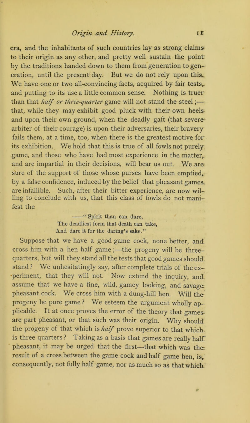 era, and the inhabitants of such countries lay as strong claims- to their origin as any other, and pretty well sustain the point by the traditions handed down to them from generation to gen- eration, until the present day. But we do not rely upon this. We have one or two all-convincing facts, acquired by fair tests,, and putting to its use a little common sense. Nothing is truer than that half or three-quarter game will not stand the steel;— that, while they may exhibit good pluck with their own heels- and upon their own ground, when the deadly gaft (that severe arbiter of their courage) is upon their adversaries, their bravery fails them, at a time, too, when there is the greatest motive for its exhibition. We hold that this is true of all fowls not purely game, and those who have had most experience in the matter, and are impartial in their decisions, will bear us out. We are sure of the support of those whose purses have been emptied, by a false confidence, induced by the belief that pheasant games are infallible. Such, after their bitter experience, are now wil- ling to conclude with us, that this class of fowls do not mani- fest the “Spirit than can dare, The deadliest form that death can take, And dare it for the daring’s sake.” Suppose that we have a good game cock, none better, and cross him with a hen half game ;—the progeny will be three- quarters, but will they stand all the tests that good games should, stand } We unhesitatingly say, after complete trials of the ex- •periment, that they will not. Now extend the inquiry, and. assume that we have a fine, wild, gamey looking, and savage pheasant cock. We cross him with a dung-hill hen. Will the progeny be pure game } We esteem the argument wholly ap- plicable. It at once proves the error of the theory that games are part pheasant, or that such was their origin. Why should the progeny of that which is half prove superior to that which, is three quarters } Taking as a basis that games are really half ' pheasant, it may be urged that the first—that which was then result of a cross between the game cock and half game hen, is, consequently, not fully half game, nor as much so as that which