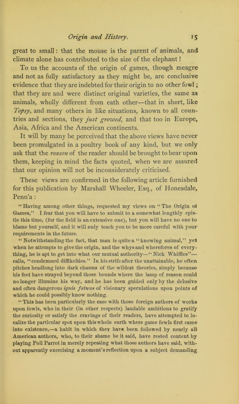 great to small: that the mouse is the parent of animals, and climate alone has contributed to the size of the elephant! To us the accounts of the origin of games, though meagre and not as fully satisfactory as they might be, are conclusive evidence that they are indebted for their origin to no other fowl; that they are and were distinct original varieties, the same as animals, wholly different from eath other—that in short,, like Topsy, and many others in like situations, known to all coun- tries and sections, they just growed, and that too in Europe, Asia, Africa and the American continents. It will by many be perceived that the above views have never been promulgated in a poultry book of any kind, but we only ask that the reaso?i of the reader should be brought to bear upon them, keeping in mind the facts quoted, when we are assured that our opinion will not be inconsiderately criticised. These views are confirmed in the following article furnished for this publication by Marshall Wheeler, Esq., of Honesdale, Penn’a : “Having among other things, requested my views on “The Origin ol Games,” I fear that you will have to submit to a somewhat lengthly epis- tle this time, (for the field is an extensive one), but you will have no one to blame but yourself, and it will only teach you to be more careful with your requirements in the future. “ Notwithstanding the fact, that man is quite a “knowing animal,” yet when he attempts to give the origin, and the whys and wherefores of every- thing, he is apt to get into what our mutual authority—“ Nick Whiffles”— calls, “condemned diffikelties.” In his strife after the unattainable, he often pitches headlong into dark chasms of the wildest theories, simply because his feet have strayed beyond those bounds where the lamp of reason could no longer illumine his way, and he has been guided only by the delusive and often dangerous ignis fatuus of visionary speculations upon points of which he could possibly know nothing. “ This has been particularly the case with those foreign authors of works upon fowls, who in their (in other respects) laudable ambitions to gratify the curiosity or satisfy the cravings of their readers, have attempted to lo- calize the particular spot upon this whole earth where game fowls first came into existence,—a habit in which they have been followed by nearly all American authors, who, to their shame be it said, have rested content by playing Poll Parrot in merely repeating what those authors have said, with- out apparently exercising a moment’s reflection upon a subject demanding
